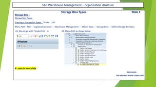 SAP Warehouse Management – organization structure
Storage Bins Types Slide 1
Storage Bins :
Storage Bins Types :
Creating a Storage Bin Types : T Code : LS10
Menu Path : IMG-----Logistics Execution-----Warehouse Management-----Master Data-----Storage Bins-----Define Storage Bin Types
01. We can go with T Code LS10 or 02. Menu Path as shown below
X- cont.In next slide
RAVIKUMAR.
SAP MM/WM SENIOR CONSULTANT
 