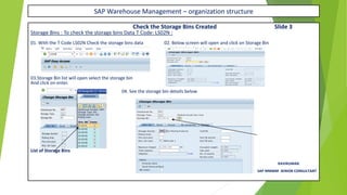 SAP Warehouse Management – organization structure
Check the Storage Bins Created Slide 3
Storage Bins : To check the storage bins Data T Code: LS02N :
01. With the T Code LS02N Check the storage bins data 02. Below screen will open and click on Storage Bin
03.Storage Bin list will open select the storage bin
And click on enter.
04. See the storage bin details below
You can See the Storage Bin Created
List of Storage Bins
RAVIKUMAR.
SAP MMWM SENIOR CONSULTANT
 