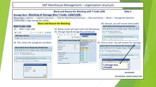 SAP Warehouse Management – organization structure
Block and Reason for Blocking with T Code LS06 Slide 1
Storage Bins : Blocking of Storage Bins T Code: LS06/LS08 :
Menu Path : Logistics-----Logistics Execution-----Internal Warehouse Processes-----Bins and Stocks-----Block-----Storage Bin Selection
(LS06/LS08) ( single storage bin LS02N
Block and Reason for Blocking 03. Execute, you will receive below table
With T Code : LS06
01. With t code LS06 02. Below screen will open enter the Warehouse,
No Storage Type & Storage Bin and Execute
04. Then select the storage bin and Block 05. Click on Save , You will receive the message
RAVIKUMAR.
SAP MM/WM SENIOR CONSULTANT
 