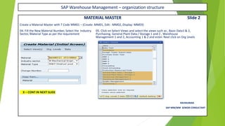 SAP Warehouse Management – organization structure
MATERIAL MASTER Slide 2
Create a Material Master with T Code MM01 – (Create: MM01, Edit : MM02, Display: MM03)
04. Fill the New Material Number, Select the Industry 05. Click on Select Views and select the views such as , Basic Data1 & 2,
Sector, Material Type as per the requirement Purchasing, General Plant Data / Storage 1 and 2 , Warehouse
Management 1 and 2, Accounting 1 & 2 and enter. Next click on Org Levels
X – CONT IN NEXT SLIDE
RAVIKUMAR.
SAP MM/WM SENIOR CONSULTANT
 