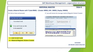 SAP Warehouse Management – organization structure
MATERIAL MASTER Slide 8
Create a Material Master with T Code MM01 – (Create: MM01, Edit : MM02, Display: MM03)
16. Click on Save and proceed. 17. you will receive the message material Magnetic Stickers Created.
X – CONT IN NEXT SLIDE
X – Material Magnetic Stickers Created
RAVIKUMAR.
SAP MM/WM SENIOR CONSULTANT
 