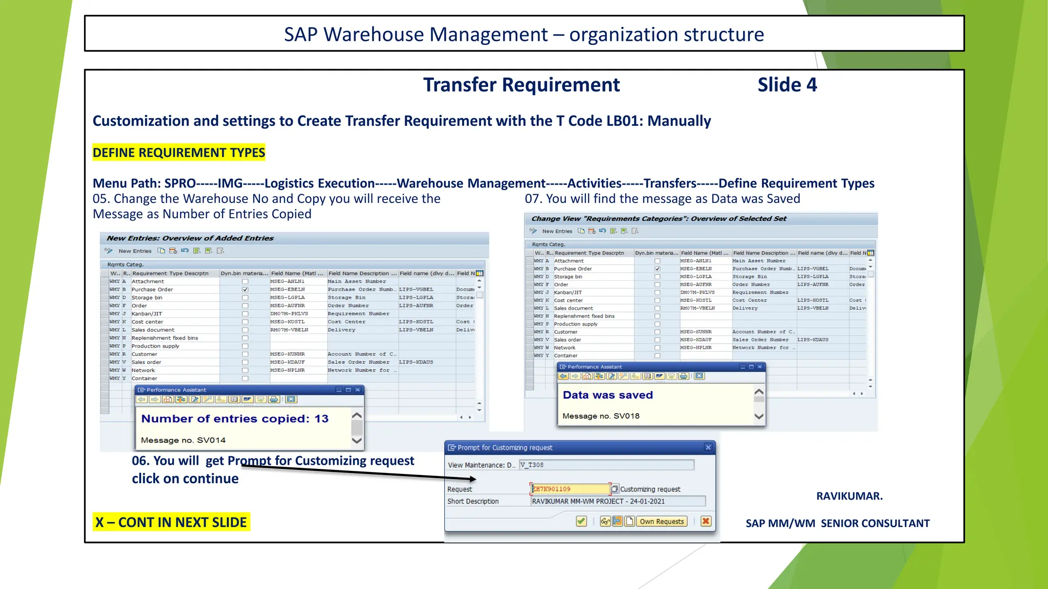 SAP Warehouse Management – organization structure
Transfer Requirement Slide 4
Customization and settings to Create Transfer Requirement with the T Code LB01: Manually
DEFINE REQUIREMENT TYPES
Menu Path: SPRO-----IMG-----Logistics Execution-----Warehouse Management-----Activities-----Transfers-----Define Requirement Types
05. Change the Warehouse No and Copy you will receive the 07. You will find the message as Data was Saved
Message as Number of Entries Copied
06. You will get Prompt for Customizing request
click on continue
RAVIKUMAR.
X – CONT IN NEXT SLIDE SAP MM/WM SENIOR CONSULTANT
 