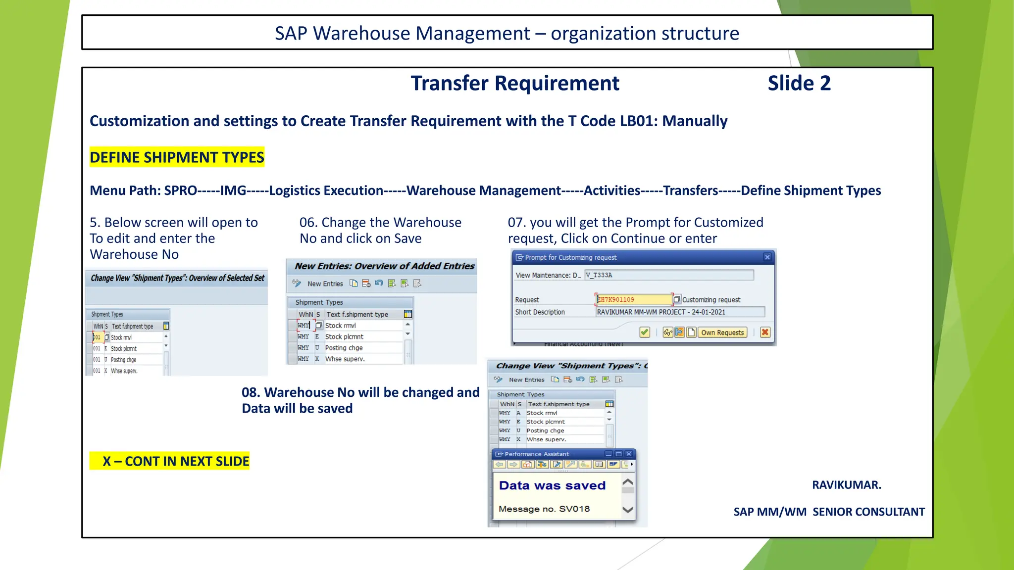 SAP Warehouse Management – organization structure
Transfer Requirement Slide 2
Customization and settings to Create Transfer Requirement with the T Code LB01: Manually
DEFINE SHIPMENT TYPES
Menu Path: SPRO-----IMG-----Logistics Execution-----Warehouse Management-----Activities-----Transfers-----Define Shipment Types
5. Below screen will open to 06. Change the Warehouse 07. you will get the Prompt for Customized
To edit and enter the No and click on Save request, Click on Continue or enter
Warehouse No
08. Warehouse No will be changed and
Data will be saved
X – CONT IN NEXT SLIDE
RAVIKUMAR.
SAP MM/WM SENIOR CONSULTANT
 