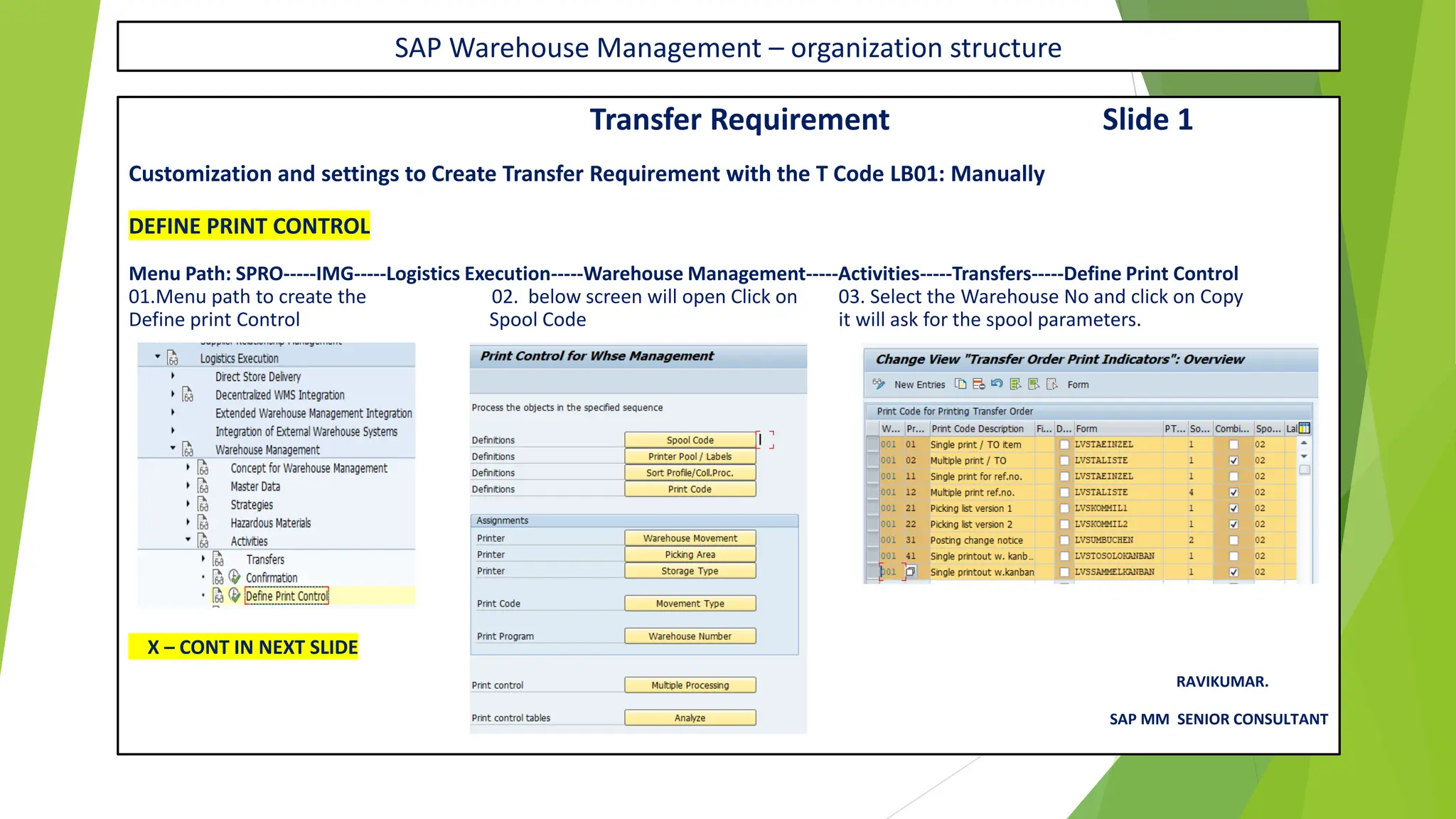 SAP Warehouse Management – organization structure
Transfer Requirement Slide 1
Customization and settings to Create Transfer Requirement with the T Code LB01: Manually
DEFINE PRINT CONTROL
Menu Path: SPRO-----IMG-----Logistics Execution-----Warehouse Management-----Activities-----Transfers-----Define Print Control
01.Menu path to create the 02. below screen will open Click on 03. Select the Warehouse No and click on Copy
Define print Control Spool Code it will ask for the spool parameters.
X – CONT IN NEXT SLIDE
RAVIKUMAR.
SAP MM SENIOR CONSULTANT
 