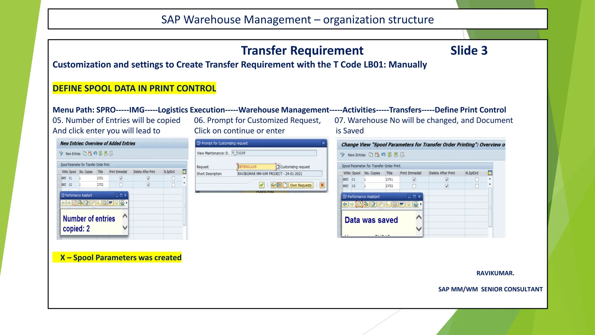 SAP Warehouse Management – organization structure
Transfer Requirement Slide 3
Customization and settings to Create Transfer Requirement with the T Code LB01: Manually
DEFINE SPOOL DATA IN PRINT CONTROL
Menu Path: SPRO-----IMG-----Logistics Execution-----Warehouse Management-----Activities-----Transfers-----Define Print Control
05. Number of Entries will be copied 06. Prompt for Customized Request, 07. Warehouse No will be changed, and Document
And click enter you will lead to Click on continue or enter is Saved
X – Spool Parameters was created
RAVIKUMAR.
SAP MM/WM SENIOR CONSULTANT
 