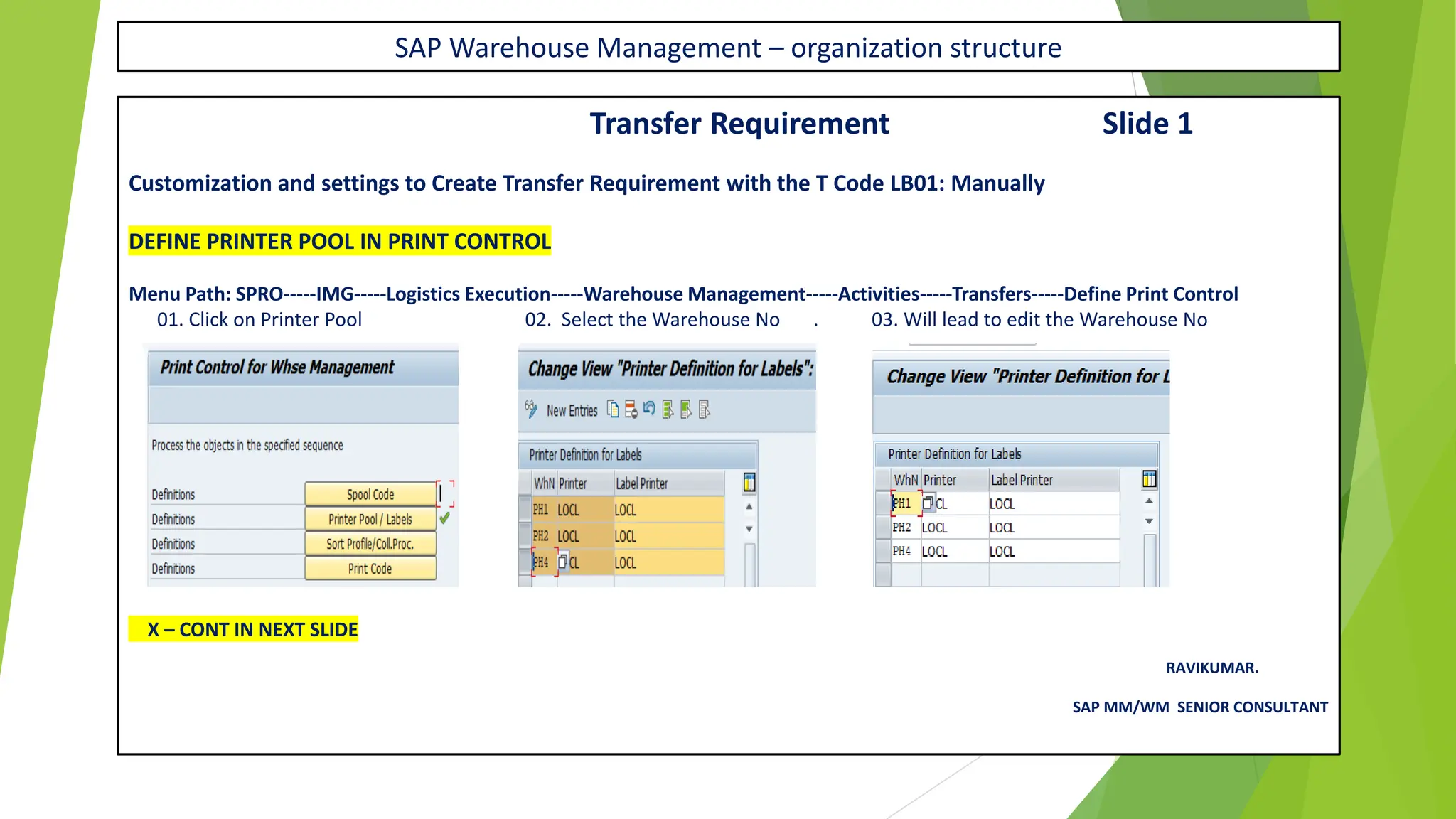 SAP Warehouse Management – organization structure
Transfer Requirement Slide 1
Customization and settings to Create Transfer Requirement with the T Code LB01: Manually
DEFINE PRINTER POOL IN PRINT CONTROL
Menu Path: SPRO-----IMG-----Logistics Execution-----Warehouse Management-----Activities-----Transfers-----Define Print Control
01. Click on Printer Pool 02. Select the Warehouse No . 03. Will lead to edit the Warehouse No
X – CONT IN NEXT SLIDE
RAVIKUMAR.
SAP MM/WM SENIOR CONSULTANT
 