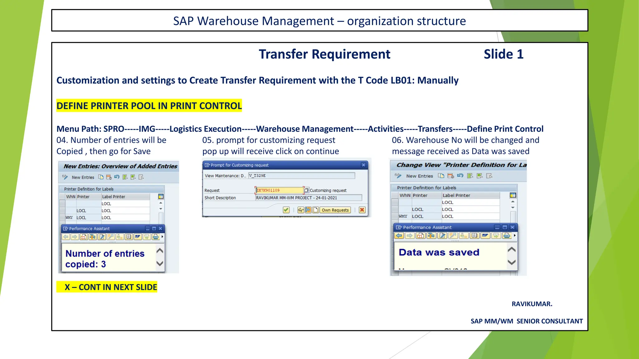 SAP Warehouse Management – organization structure
Transfer Requirement Slide 1
Customization and settings to Create Transfer Requirement with the T Code LB01: Manually
DEFINE PRINTER POOL IN PRINT CONTROL
Menu Path: SPRO-----IMG-----Logistics Execution-----Warehouse Management-----Activities-----Transfers-----Define Print Control
04. Number of entries will be 05. prompt for customizing request 06. Warehouse No will be changed and
Copied , then go for Save pop up will receive click on continue message received as Data was saved
X – CONT IN NEXT SLIDE
RAVIKUMAR.
SAP MM/WM SENIOR CONSULTANT
 