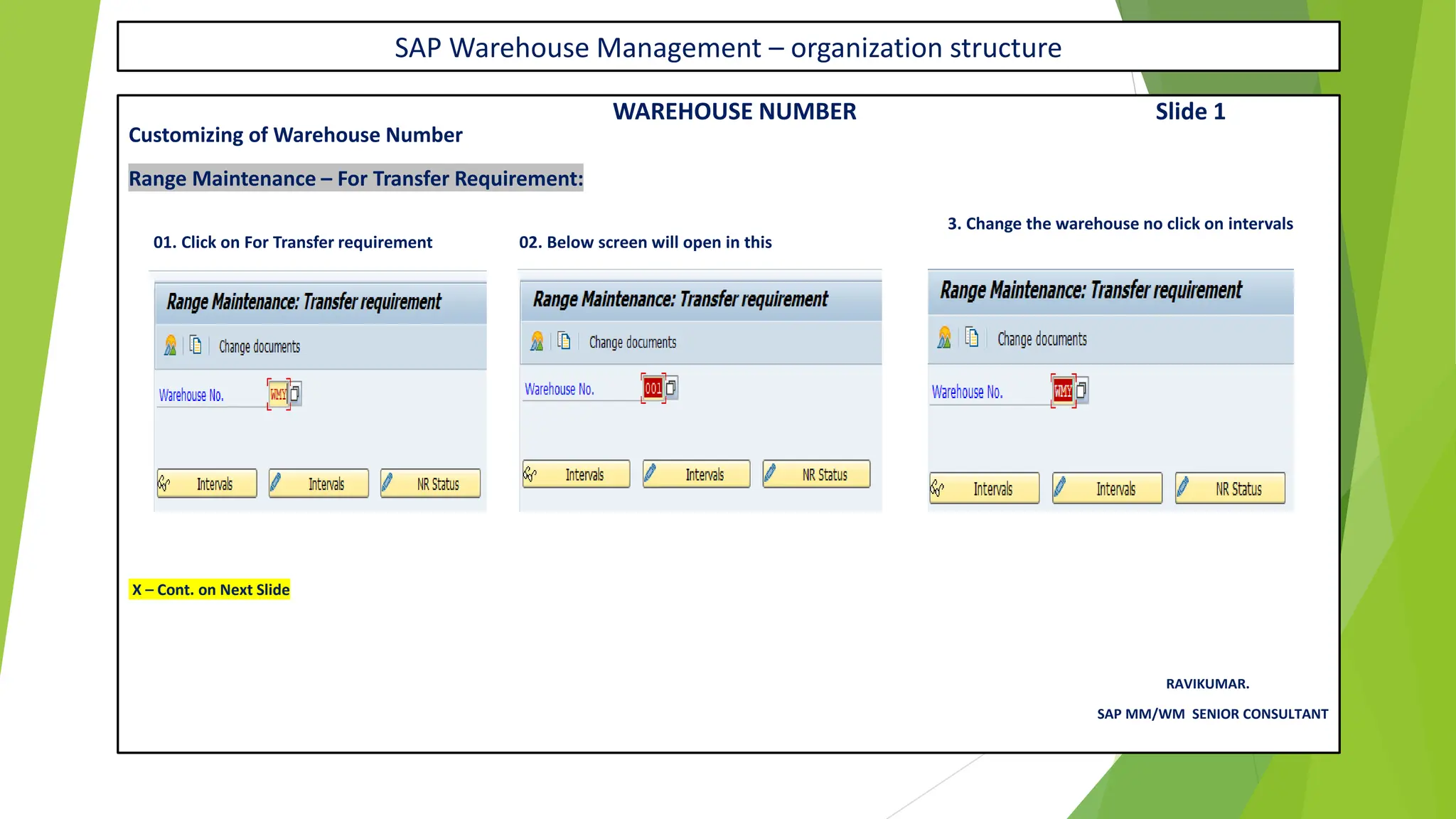 SAP Warehouse Management – organization structure
WAREHOUSE NUMBER Slide 1
Customizing of Warehouse Number
Range Maintenance – For Transfer Requirement:
3. Change the warehouse no click on intervals
01. Click on For Transfer requirement 02. Below screen will open in this
X – Cont. on Next Slide
RAVIKUMAR.
SAP MM/WM SENIOR CONSULTANT
 