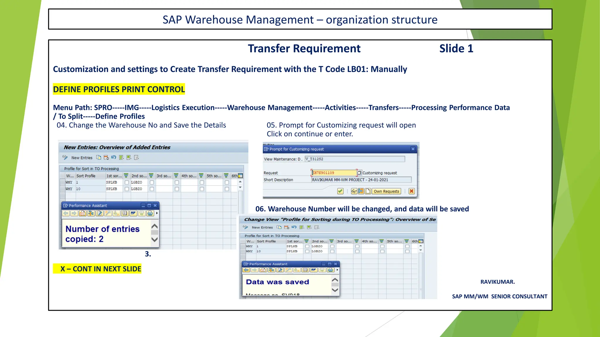 SAP Warehouse Management – organization structure
Transfer Requirement Slide 1
Customization and settings to Create Transfer Requirement with the T Code LB01: Manually
DEFINE PROFILES PRINT CONTROL
Menu Path: SPRO-----IMG-----Logistics Execution-----Warehouse Management-----Activities-----Transfers-----Processing Performance Data
/ To Split-----Define Profiles
04. Change the Warehouse No and Save the Details 05. Prompt for Customizing request will open
Click on continue or enter.
06. Warehouse Number will be changed, and data will be saved
3.
X – CONT IN NEXT SLIDE
RAVIKUMAR.
SAP MM/WM SENIOR CONSULTANT
 