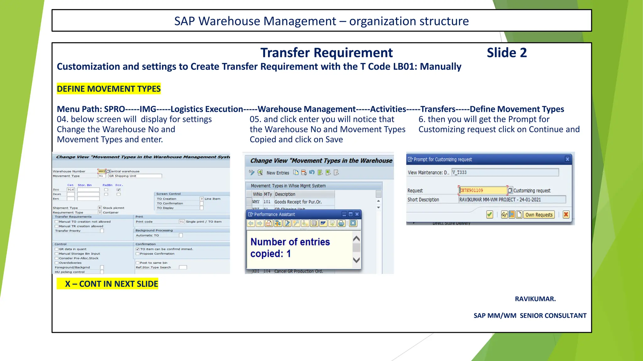 SAP Warehouse Management – organization structure
Transfer Requirement Slide 2
Customization and settings to Create Transfer Requirement with the T Code LB01: Manually
DEFINE MOVEMENT TYPES
Menu Path: SPRO-----IMG-----Logistics Execution-----Warehouse Management-----Activities-----Transfers-----Define Movement Types
04. below screen will display for settings 05. and click enter you will notice that 6. then you will get the Prompt for
Change the Warehouse No and the Warehouse No and Movement Types Customizing request click on Continue and
Movement Types and enter. Copied and click on Save
X – CONT IN NEXT SLIDE
RAVIKUMAR.
SAP MM/WM SENIOR CONSULTANT
 