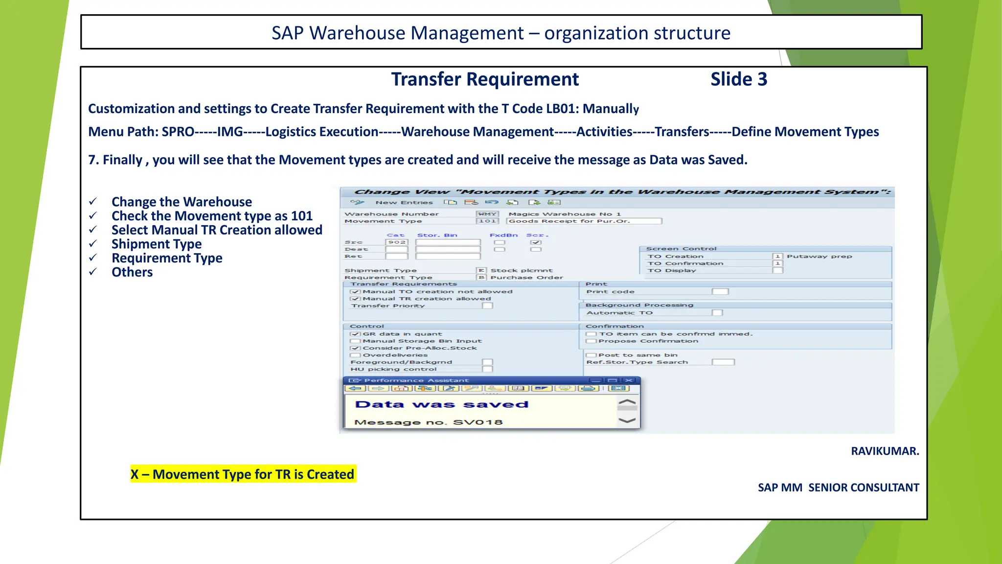 SAP Warehouse Management – organization structure
Transfer Requirement Slide 3
Customization and settings to Create Transfer Requirement with the T Code LB01: Manually
Menu Path: SPRO-----IMG-----Logistics Execution-----Warehouse Management-----Activities-----Transfers-----Define Movement Types
7. Finally , you will see that the Movement types are created and will receive the message as Data was Saved.
✓ Change the Warehouse
✓ Check the Movement type as 101
✓ Select Manual TR Creation allowed
✓ Shipment Type
✓ Requirement Type
✓ Others
RAVIKUMAR.
X – Movement Type for TR is Created
SAP MM SENIOR CONSULTANT
 