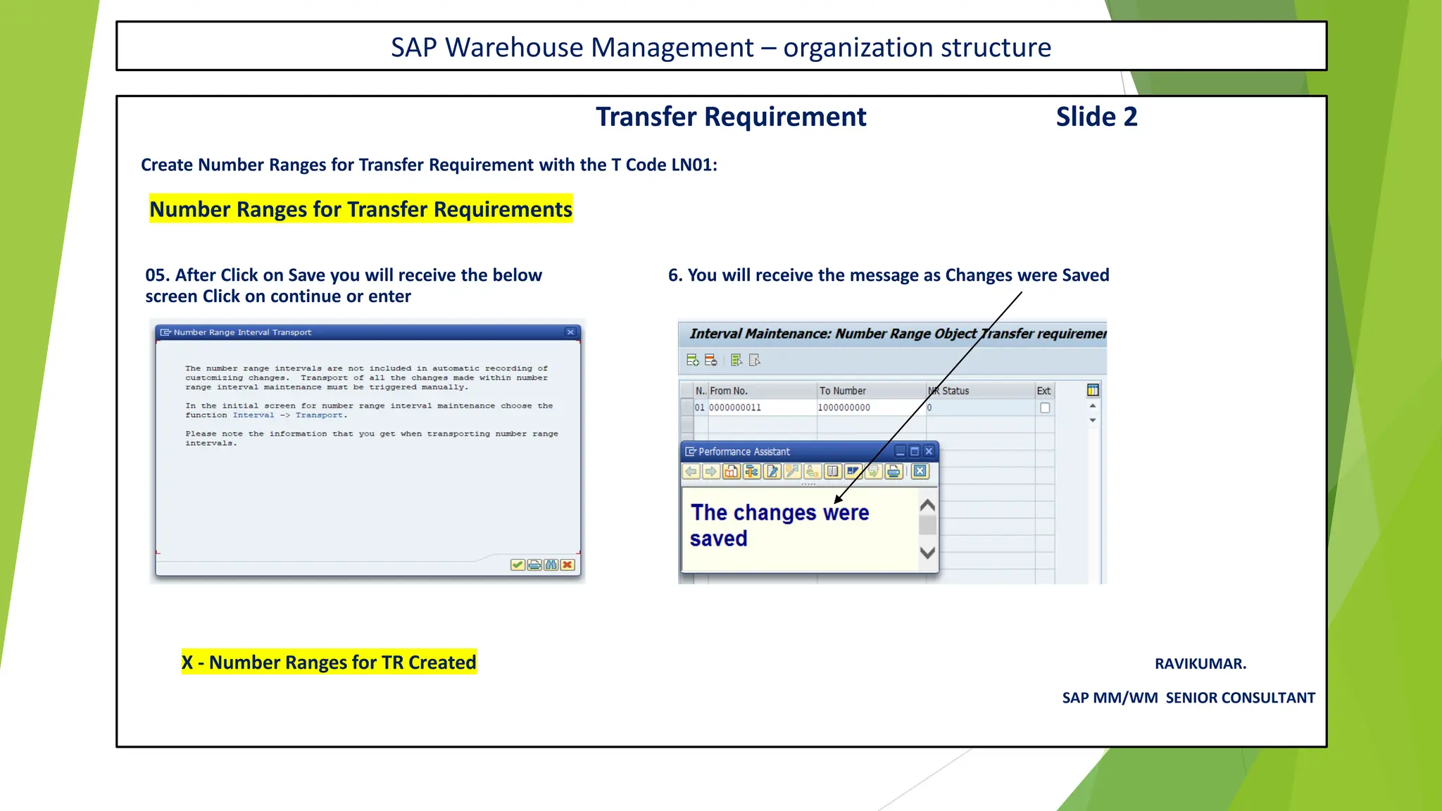 SAP Warehouse Management – organization structure
Transfer Requirement Slide 2
Create Number Ranges for Transfer Requirement with the T Code LN01:
Number Ranges for Transfer Requirements
05. After Click on Save you will receive the below 6. You will receive the message as Changes were Saved
screen Click on continue or enter
X - Number Ranges for TR Created RAVIKUMAR.
SAP MM/WM SENIOR CONSULTANT
 