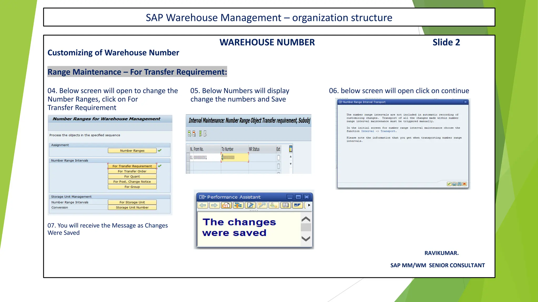 SAP Warehouse Management – organization structure
WAREHOUSE NUMBER Slide 2
Customizing of Warehouse Number
Range Maintenance – For Transfer Requirement:
04. Below screen will open to change the 05. Below Numbers will display 06. below screen will open click on continue
Number Ranges, click on For change the numbers and Save
Transfer Requirement
07. You will receive the Message as Changes
Were Saved
RAVIKUMAR.
SAP MM/WM SENIOR CONSULTANT
 