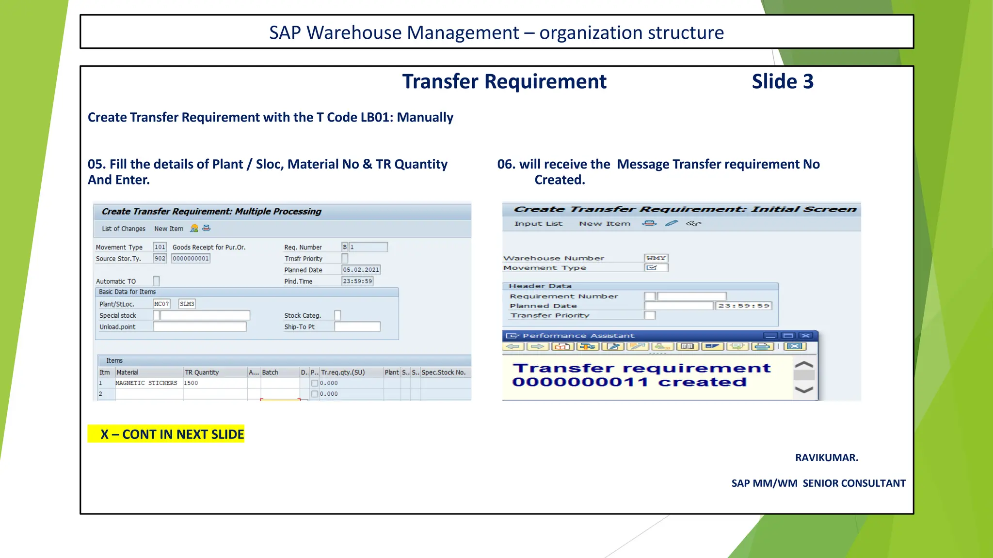 SAP Warehouse Management – organization structure
Transfer Requirement Slide 3
Create Transfer Requirement with the T Code LB01: Manually
05. Fill the details of Plant / Sloc, Material No & TR Quantity 06. will receive the Message Transfer requirement No
And Enter. Created.
X – CONT IN NEXT SLIDE
RAVIKUMAR.
SAP MM/WM SENIOR CONSULTANT
 