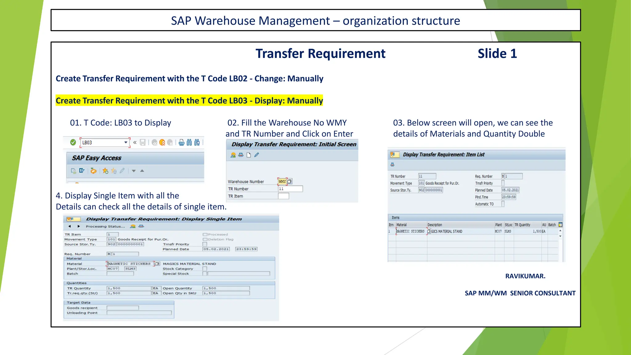SAP Warehouse Management – organization structure
Transfer Requirement Slide 1
Create Transfer Requirement with the T Code LB02 - Change: Manually
Create Transfer Requirement with the T Code LB03 - Display: Manually
01. T Code: LB03 to Display 02. Fill the Warehouse No WMY 03. Below screen will open, we can see the
and TR Number and Click on Enter details of Materials and Quantity Double
Click on Material
4. Display Single Item with all the
Details can check all the details of single item.
RAVIKUMAR.
SAP MM/WM SENIOR CONSULTANT
 
