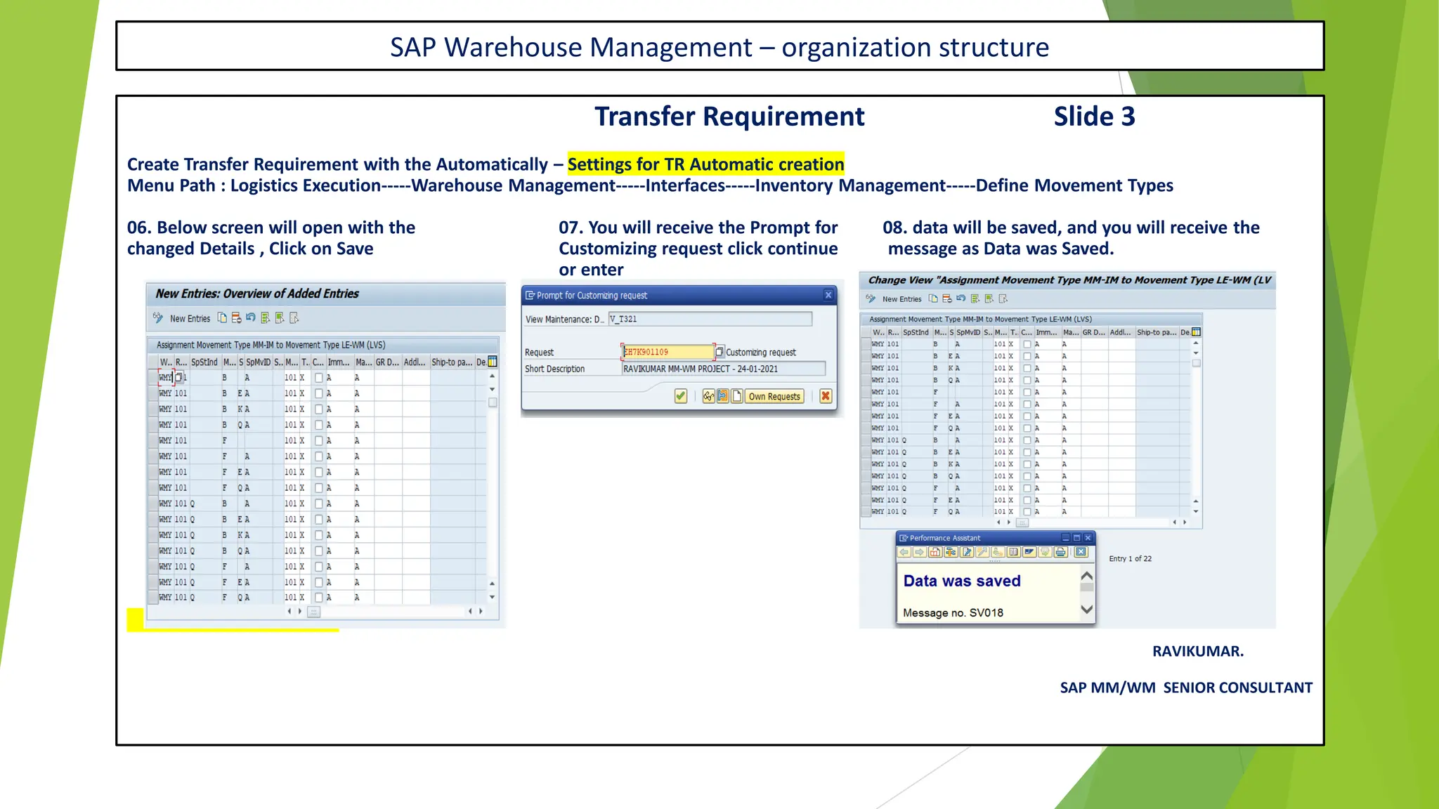SAP Warehouse Management – organization structure
Transfer Requirement Slide 3
Create Transfer Requirement with the Automatically – Settings for TR Automatic creation
Menu Path : Logistics Execution-----Warehouse Management-----Interfaces-----Inventory Management-----Define Movement Types
06. Below screen will open with the 07. You will receive the Prompt for 08. data will be saved, and you will receive the
changed Details , Click on Save Customizing request click continue message as Data was Saved.
or enter
X – CONT IN NEXT SLIDE
RAVIKUMAR.
SAP MM/WM SENIOR CONSULTANT
 