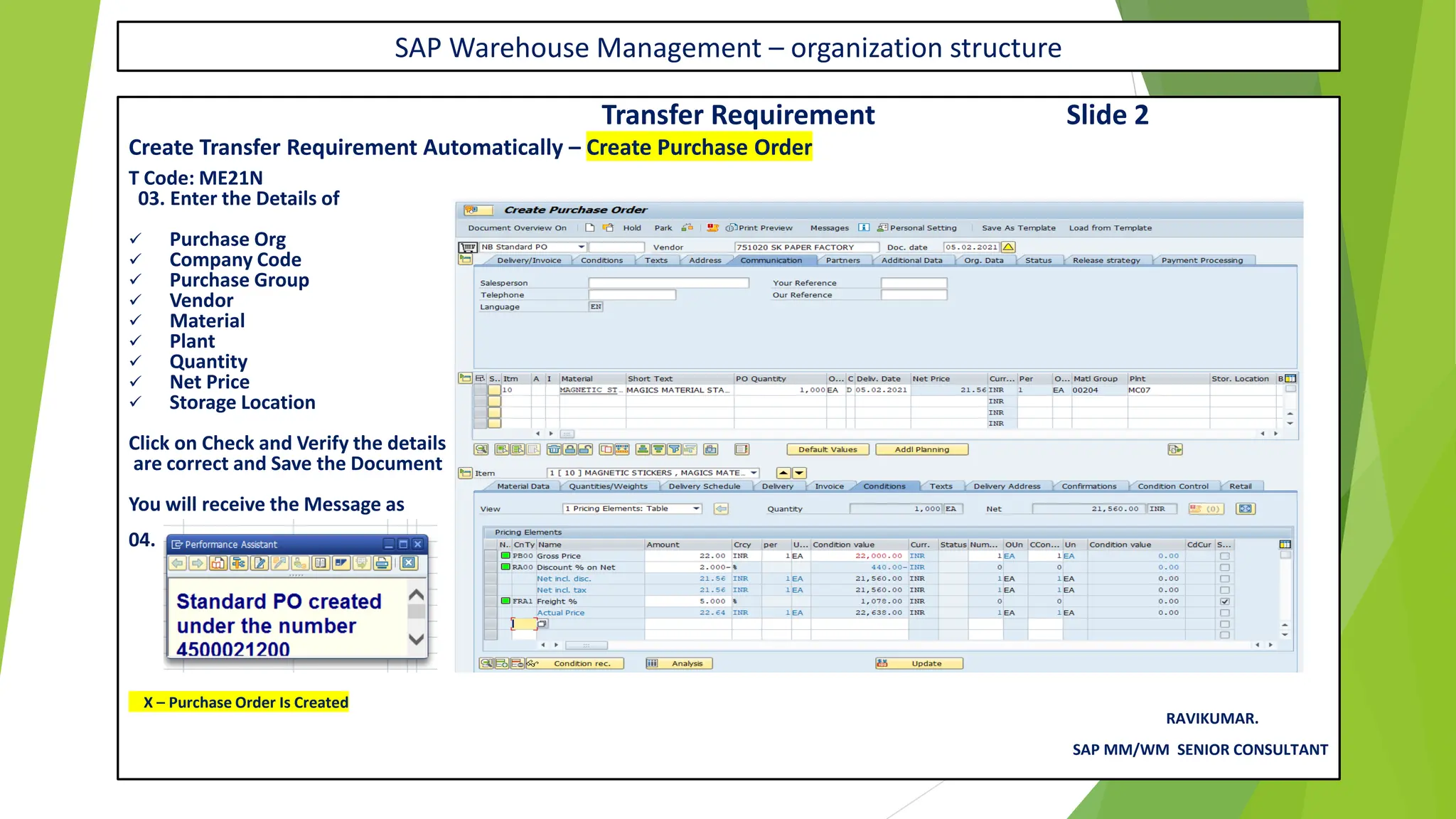 SAP Warehouse Management – organization structure
Transfer Requirement Slide 2
Create Transfer Requirement Automatically – Create Purchase Order
T Code: ME21N
03. Enter the Details of
✓ Purchase Org
✓ Company Code
✓ Purchase Group
✓ Vendor
✓ Material
✓ Plant
✓ Quantity
✓ Net Price
✓ Storage Location
Click on Check and Verify the details
are correct and Save the Document
You will receive the Message as
04.
X – Purchase Order Is Created
RAVIKUMAR.
SAP MM/WM SENIOR CONSULTANT
 