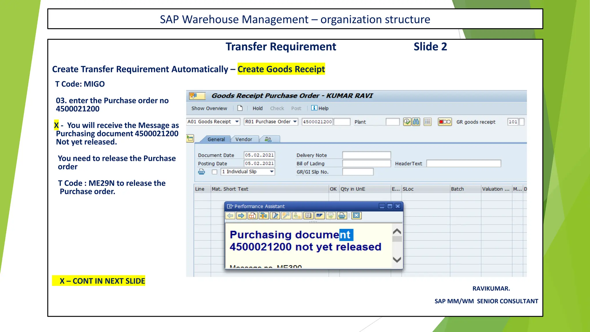 SAP Warehouse Management – organization structure
Transfer Requirement Slide 2
Create Transfer Requirement Automatically – Create Goods Receipt
T Code: MIGO
03. enter the Purchase order no
4500021200
X - You will receive the Message as
Purchasing document 4500021200
Not yet released.
You need to release the Purchase
order
T Code : ME29N to release the
Purchase order.
X – CONT IN NEXT SLIDE
RAVIKUMAR.
SAP MM/WM SENIOR CONSULTANT
 