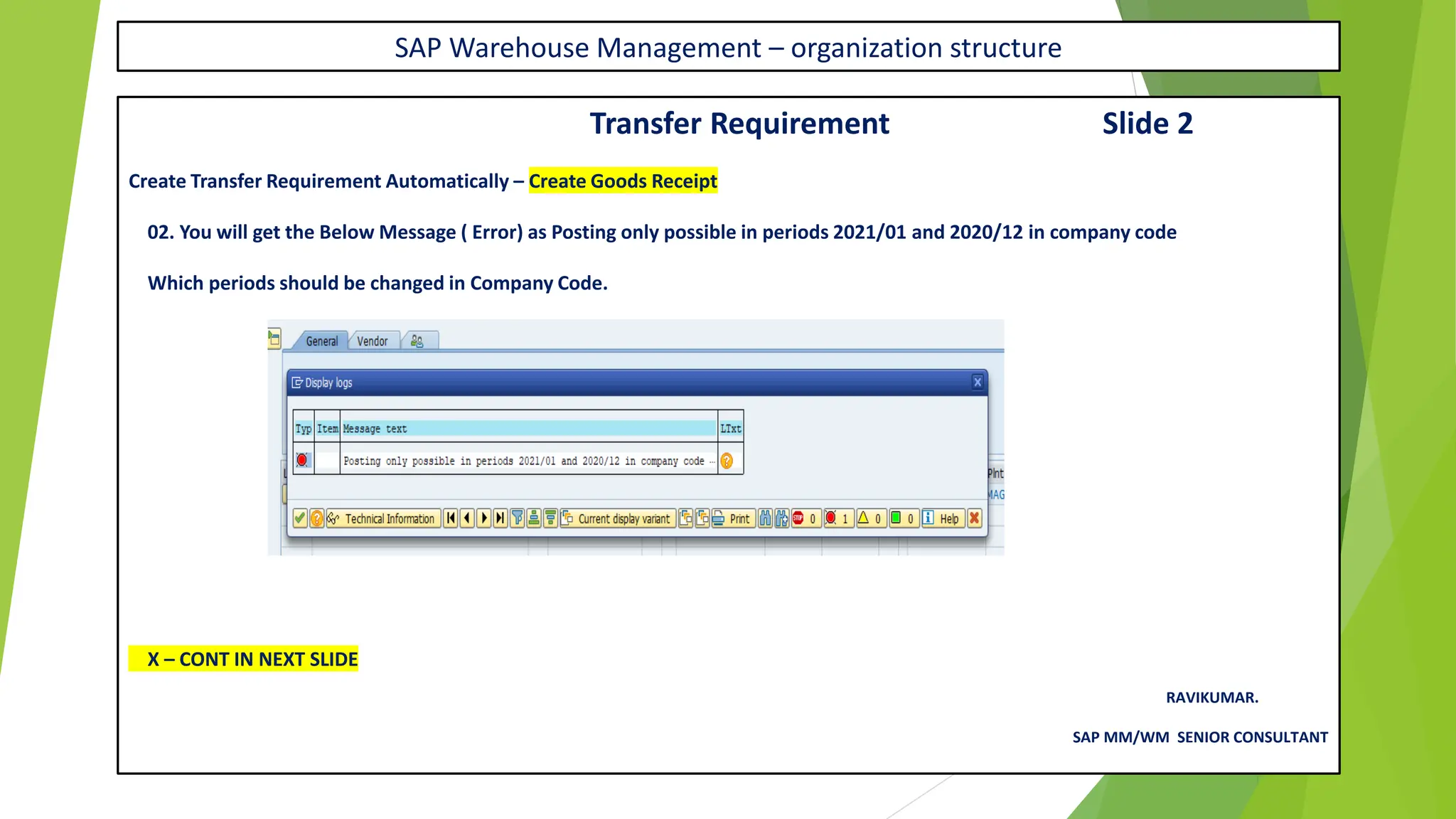 SAP Warehouse Management – organization structure
Transfer Requirement Slide 2
Create Transfer Requirement Automatically – Create Goods Receipt
02. You will get the Below Message ( Error) as Posting only possible in periods 2021/01 and 2020/12 in company code
Which periods should be changed in Company Code.
X – CONT IN NEXT SLIDE
RAVIKUMAR.
SAP MM/WM SENIOR CONSULTANT
 