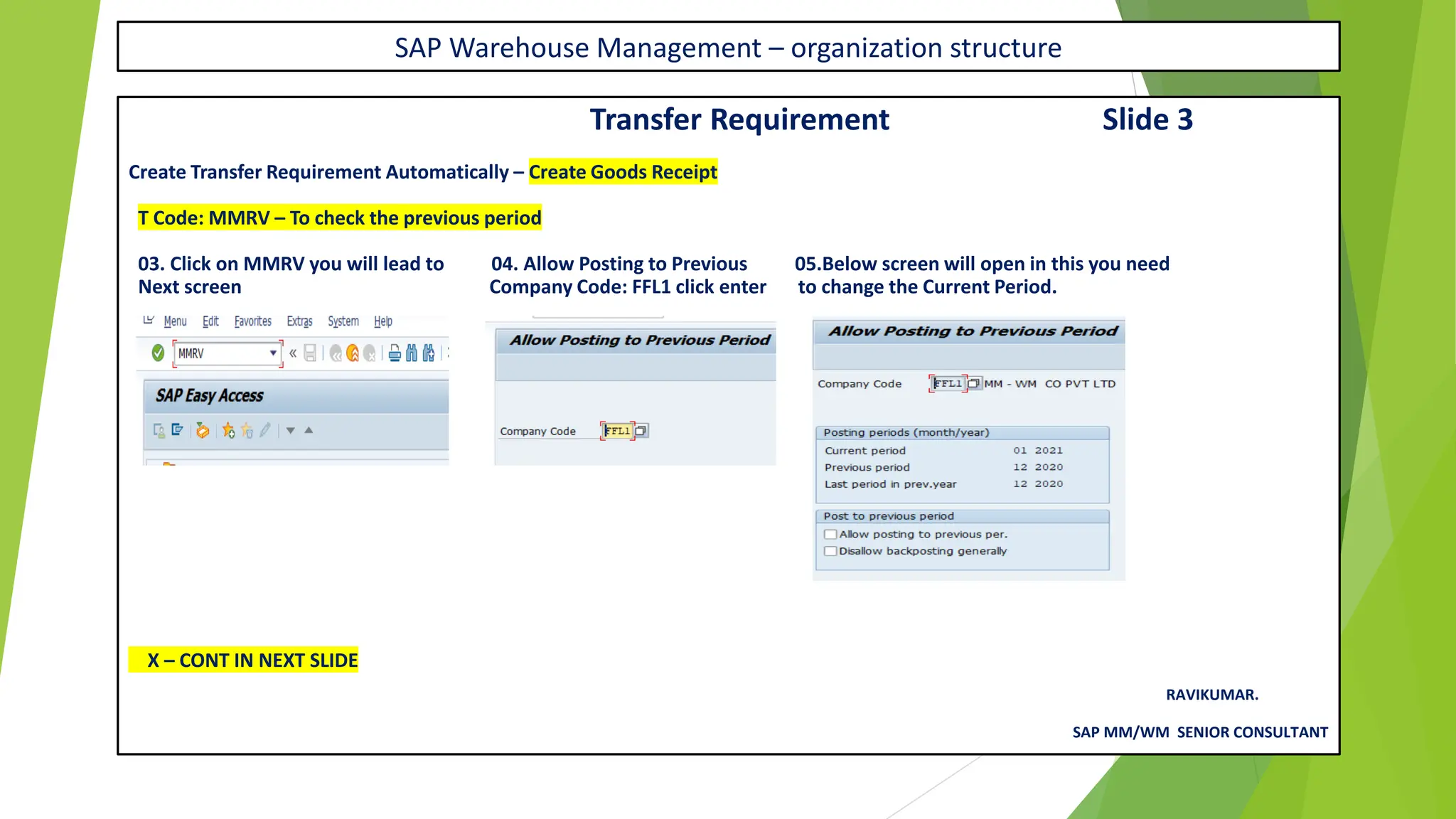 SAP Warehouse Management – organization structure
Transfer Requirement Slide 3
Create Transfer Requirement Automatically – Create Goods Receipt
T Code: MMRV – To check the previous period
03. Click on MMRV you will lead to 04. Allow Posting to Previous 05.Below screen will open in this you need
Next screen Company Code: FFL1 click enter to change the Current Period.
X – CONT IN NEXT SLIDE
RAVIKUMAR.
SAP MM/WM SENIOR CONSULTANT
 
