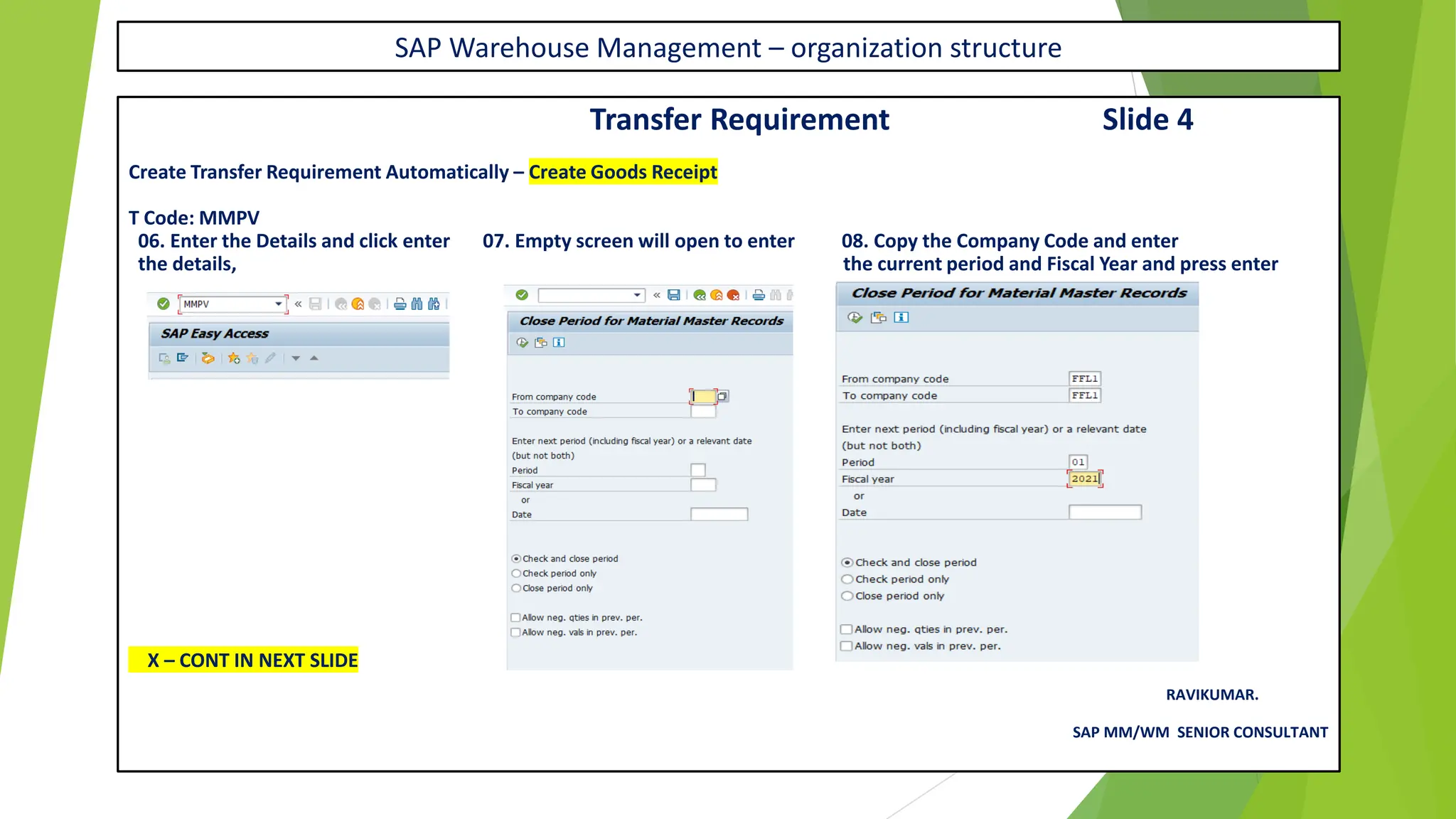 SAP Warehouse Management – organization structure
Transfer Requirement Slide 4
Create Transfer Requirement Automatically – Create Goods Receipt
T Code: MMPV
06. Enter the Details and click enter 07. Empty screen will open to enter 08. Copy the Company Code and enter
the details, the current period and Fiscal Year and press enter
X – CONT IN NEXT SLIDE
RAVIKUMAR.
SAP MM/WM SENIOR CONSULTANT
 