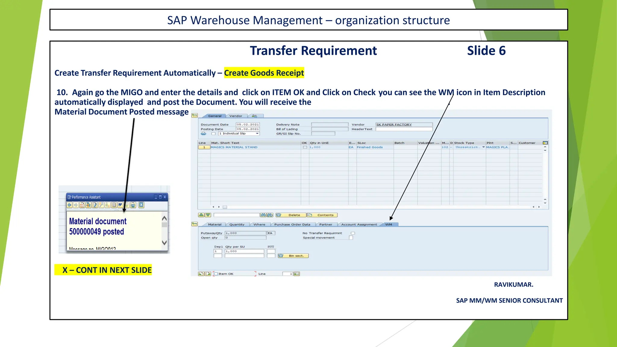 SAP Warehouse Management – organization structure
Transfer Requirement Slide 6
Create Transfer Requirement Automatically – Create Goods Receipt
10. Again go the MIGO and enter the details and click on ITEM OK and Click on Check you can see the WM icon in Item Description
automatically displayed and post the Document. You will receive the .
Material Document Posted message
X – CONT IN NEXT SLIDE
RAVIKUMAR.
SAP MM/WM SENIOR CONSULTANT
 