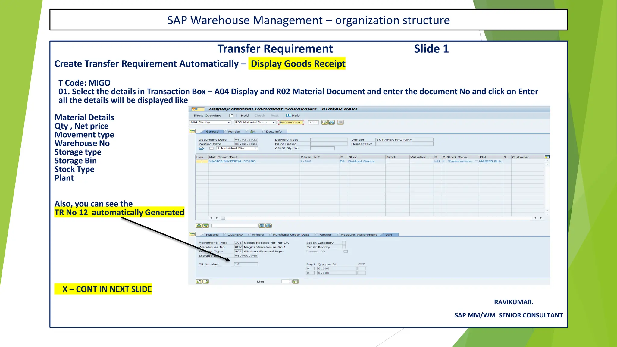 SAP Warehouse Management – organization structure
Transfer Requirement Slide 1
Create Transfer Requirement Automatically – Display Goods Receipt
T Code: MIGO
01. Select the details in Transaction Box – A04 Display and R02 Material Document and enter the document No and click on Enter
all the details will be displayed like
Material Details
Qty , Net price
Movement type
Warehouse No
Storage type
Storage Bin
Stock Type
Plant
Also, you can see the
TR No 12 automatically Generated
X – CONT IN NEXT SLIDE
RAVIKUMAR.
SAP MM/WM SENIOR CONSULTANT
 
