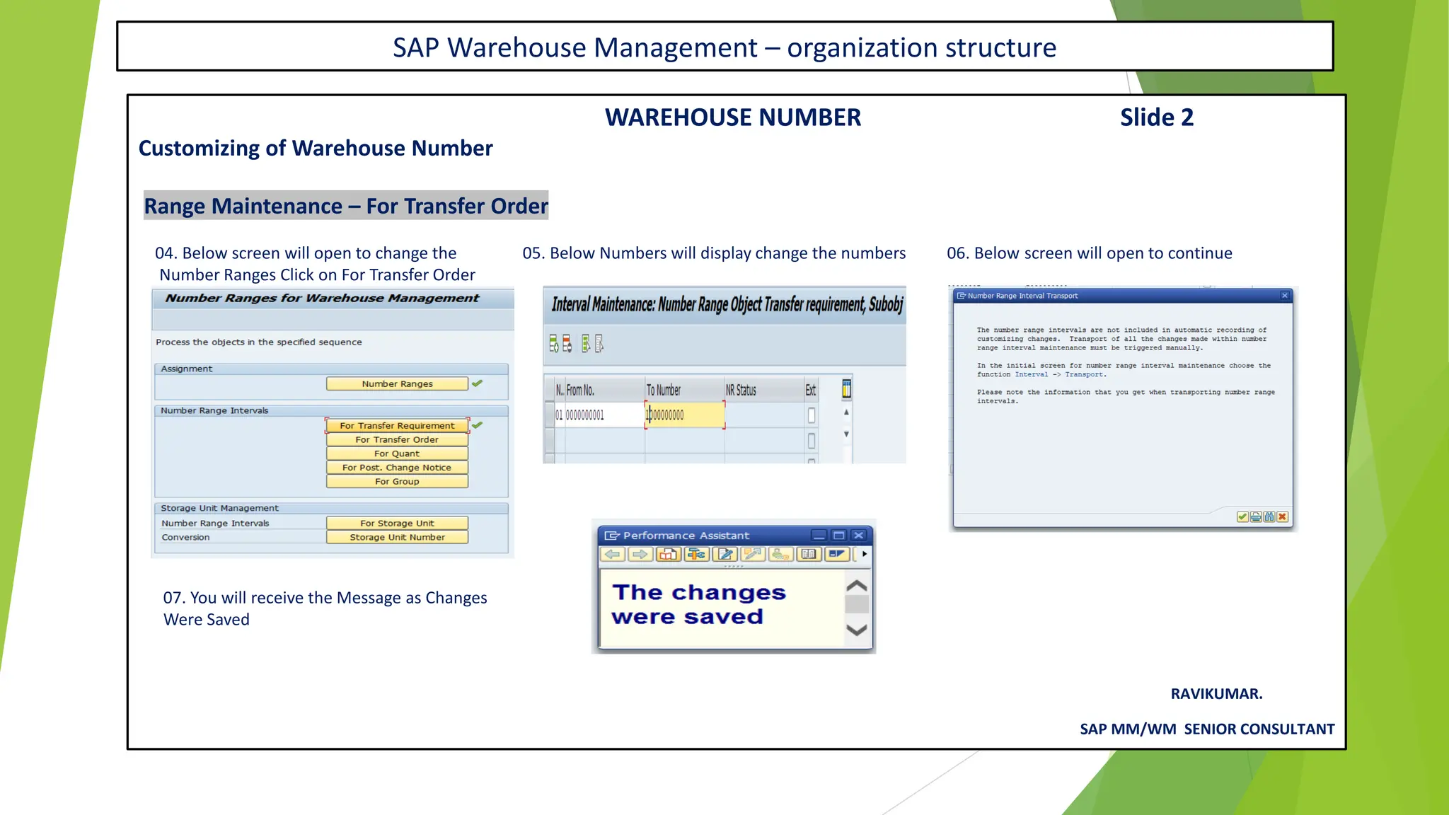 SAP Warehouse Management – organization structure
WAREHOUSE NUMBER Slide 2
Customizing of Warehouse Number
Range Maintenance – For Transfer Order
04. Below screen will open to change the 05. Below Numbers will display change the numbers 06. Below screen will open to continue
Number Ranges Click on For Transfer Order
07. You will receive the Message as Changes
Were Saved
RAVIKUMAR.
SAP MM/WM SENIOR CONSULTANT
 