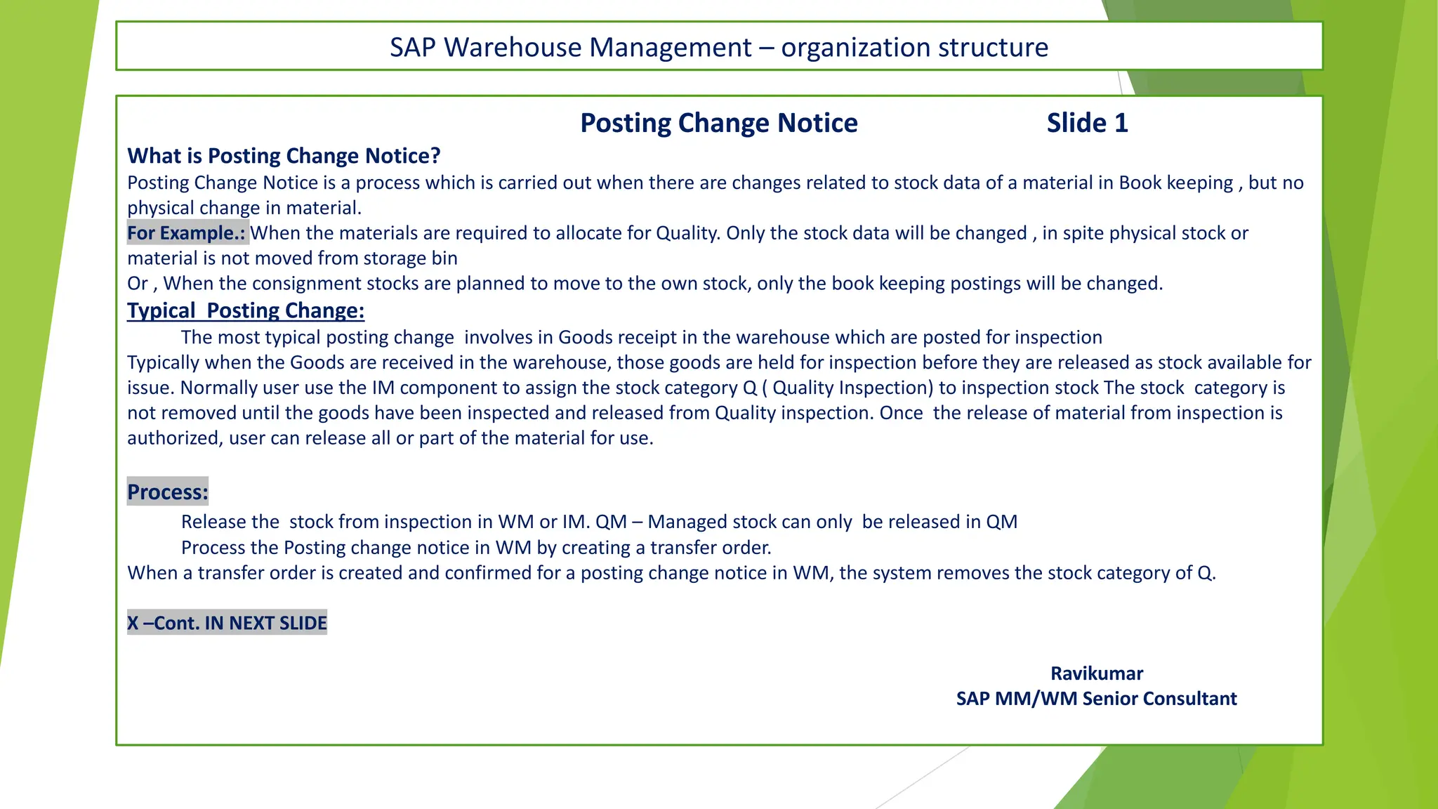 SAP Warehouse Management – organization structure
Posting Change Notice Slide 1
What is Posting Change Notice?
Posting Change Notice is a process which is carried out when there are changes related to stock data of a material in Book keeping , but no
physical change in material.
For Example.: When the materials are required to allocate for Quality. Only the stock data will be changed , in spite physical stock or
material is not moved from storage bin
Or , When the consignment stocks are planned to move to the own stock, only the book keeping postings will be changed.
Typical Posting Change:
The most typical posting change involves in Goods receipt in the warehouse which are posted for inspection
Typically when the Goods are received in the warehouse, those goods are held for inspection before they are released as stock available for
issue. Normally user use the IM component to assign the stock category Q ( Quality Inspection) to inspection stock The stock category is
not removed until the goods have been inspected and released from Quality inspection. Once the release of material from inspection is
authorized, user can release all or part of the material for use.
Process:
Release the stock from inspection in WM or IM. QM – Managed stock can only be released in QM
Process the Posting change notice in WM by creating a transfer order.
When a transfer order is created and confirmed for a posting change notice in WM, the system removes the stock category of Q.
X –Cont. IN NEXT SLIDE
Ravikumar
SAP MM/WM Senior Consultant
 