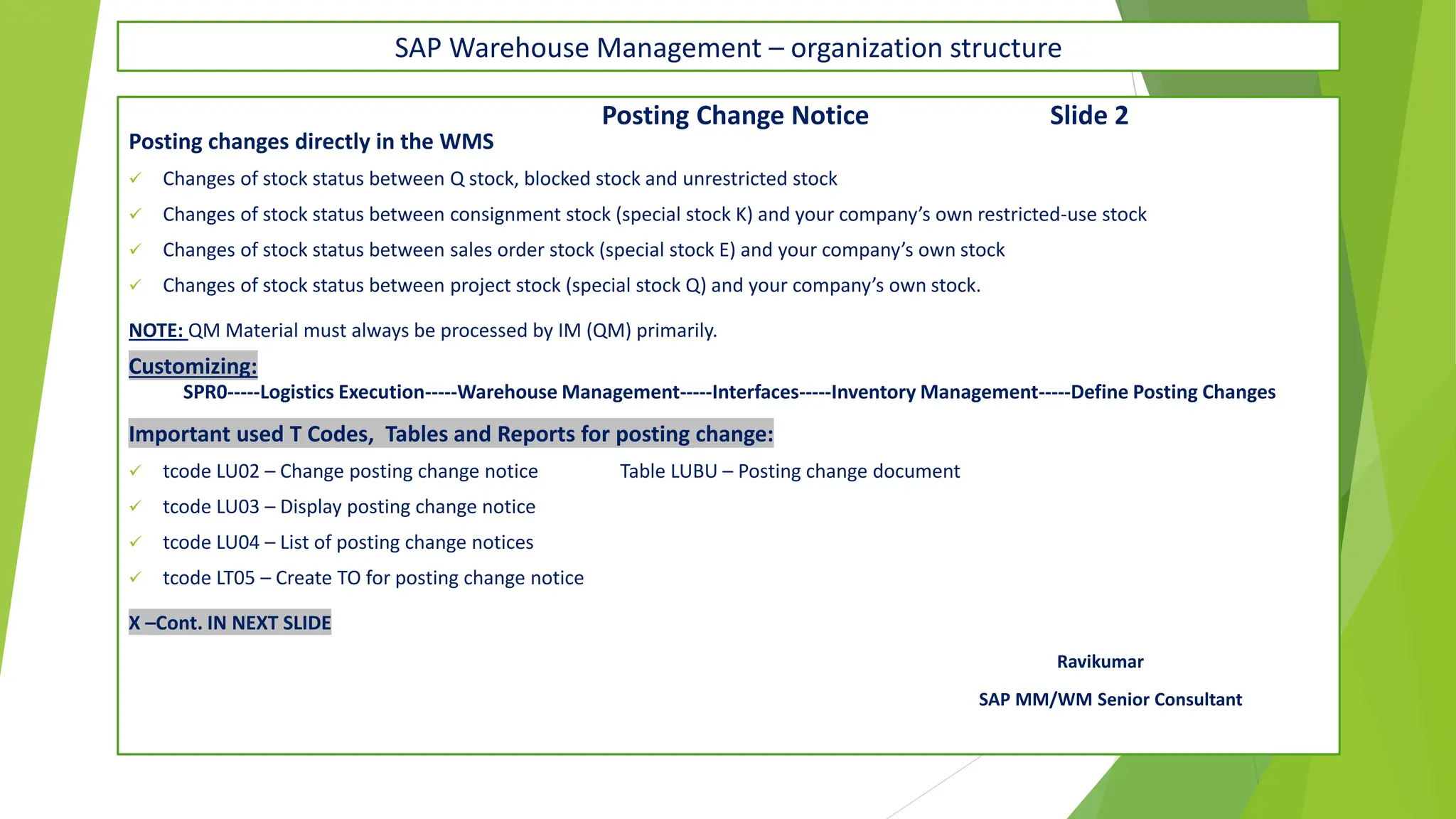 SAP Warehouse Management – organization structure
Posting Change Notice Slide 2
Posting changes directly in the WMS
✓ Changes of stock status between Q stock, blocked stock and unrestricted stock
✓ Changes of stock status between consignment stock (special stock K) and your company’s own restricted-use stock
✓ Changes of stock status between sales order stock (special stock E) and your company’s own stock
✓ Changes of stock status between project stock (special stock Q) and your company’s own stock.
NOTE: QM Material must always be processed by IM (QM) primarily.
Customizing:
SPR0-----Logistics Execution-----Warehouse Management-----Interfaces-----Inventory Management-----Define Posting Changes
Important used T Codes, Tables and Reports for posting change:
✓ tcode LU02 – Change posting change notice Table LUBU – Posting change document
✓ tcode LU03 – Display posting change notice
✓ tcode LU04 – List of posting change notices
✓ tcode LT05 – Create TO for posting change notice
X –Cont. IN NEXT SLIDE
Ravikumar
SAP MM/WM Senior Consultant
 