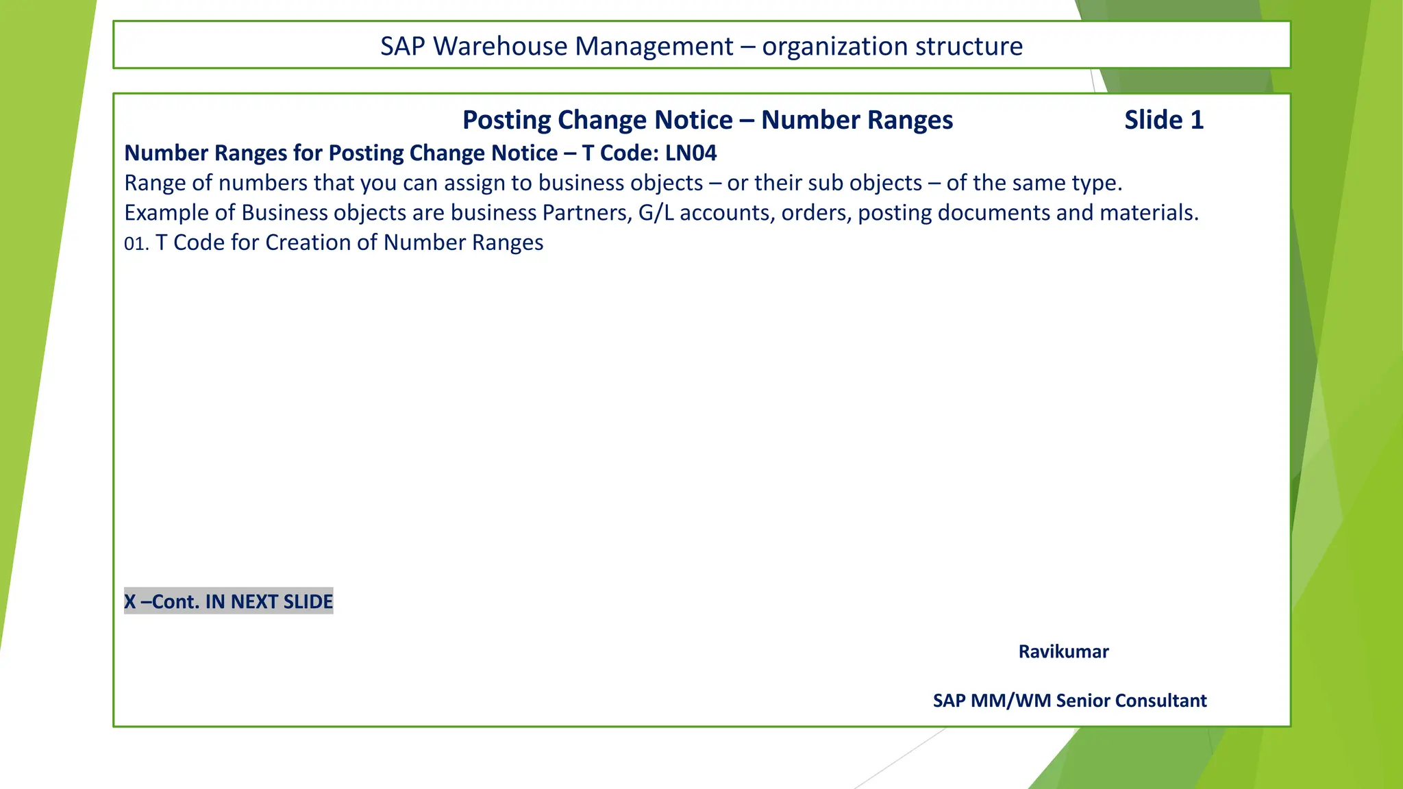 SAP Warehouse Management – organization structure
Posting Change Notice – Number Ranges Slide 1
Number Ranges for Posting Change Notice – T Code: LN04
Range of numbers that you can assign to business objects – or their sub objects – of the same type.
Example of Business objects are business Partners, G/L accounts, orders, posting documents and materials.
01. T Code for Creation of Number Ranges
X –Cont. IN NEXT SLIDE
Ravikumar
SAP MM/WM Senior Consultant
 