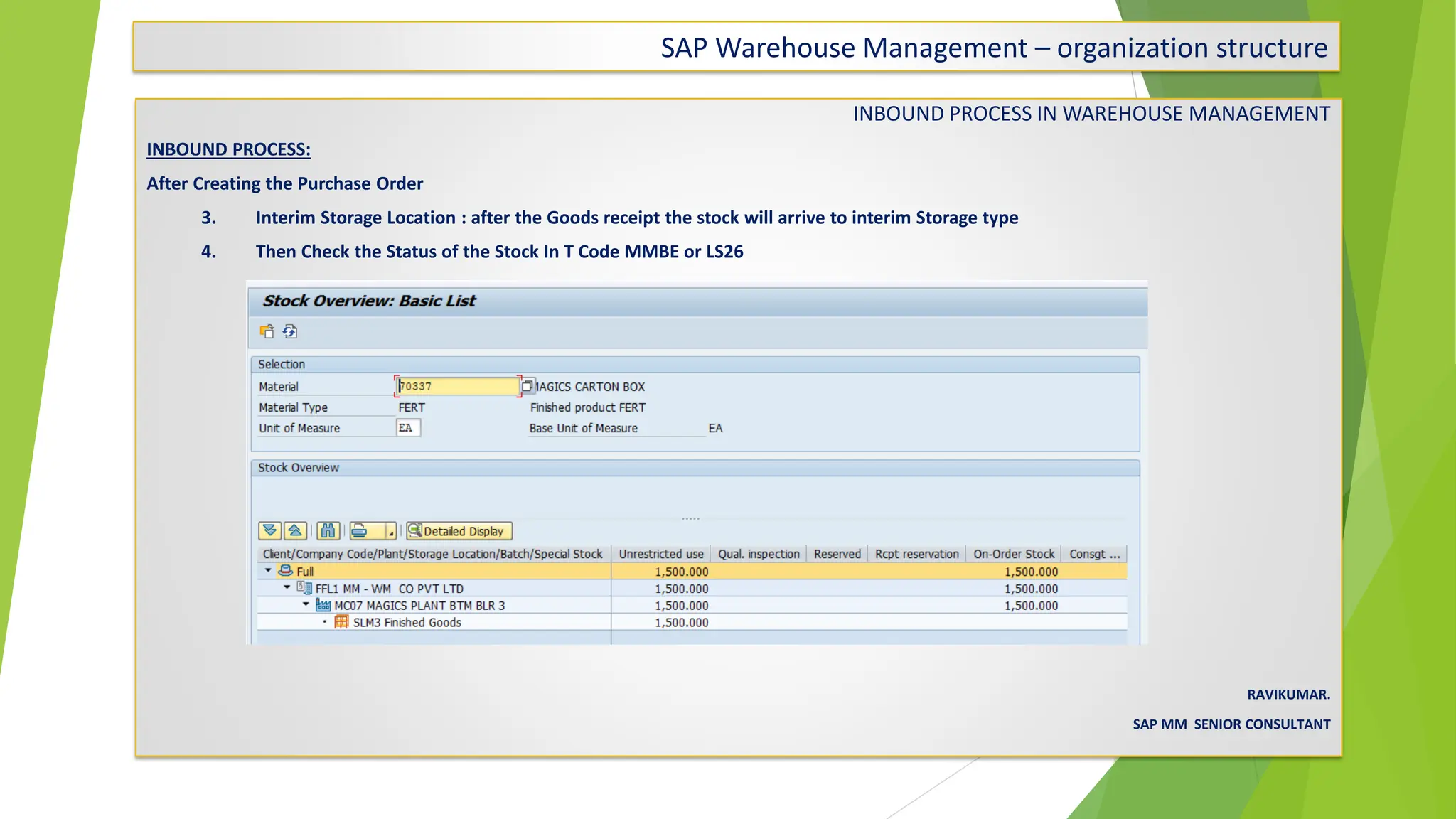 SAP Warehouse Management – organization structure
INBOUND PROCESS IN WAREHOUSE MANAGEMENT
INBOUND PROCESS:
After Creating the Purchase Order
3. Interim Storage Location : after the Goods receipt the stock will arrive to interim Storage type
4. Then Check the Status of the Stock In T Code MMBE or LS26
RAVIKUMAR.
SAP MM SENIOR CONSULTANT
 