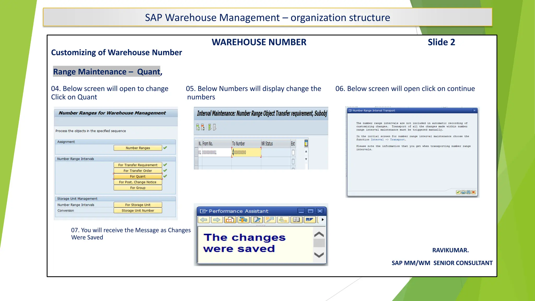 SAP Warehouse Management – organization structure
WAREHOUSE NUMBER Slide 2
Customizing of Warehouse Number
Range Maintenance – Quant,
04. Below screen will open to change 05. Below Numbers will display change the 06. Below screen will open click on continue
Click on Quant numbers
07. You will receive the Message as Changes
Were Saved
RAVIKUMAR.
SAP MM/WM SENIOR CONSULTANT
 