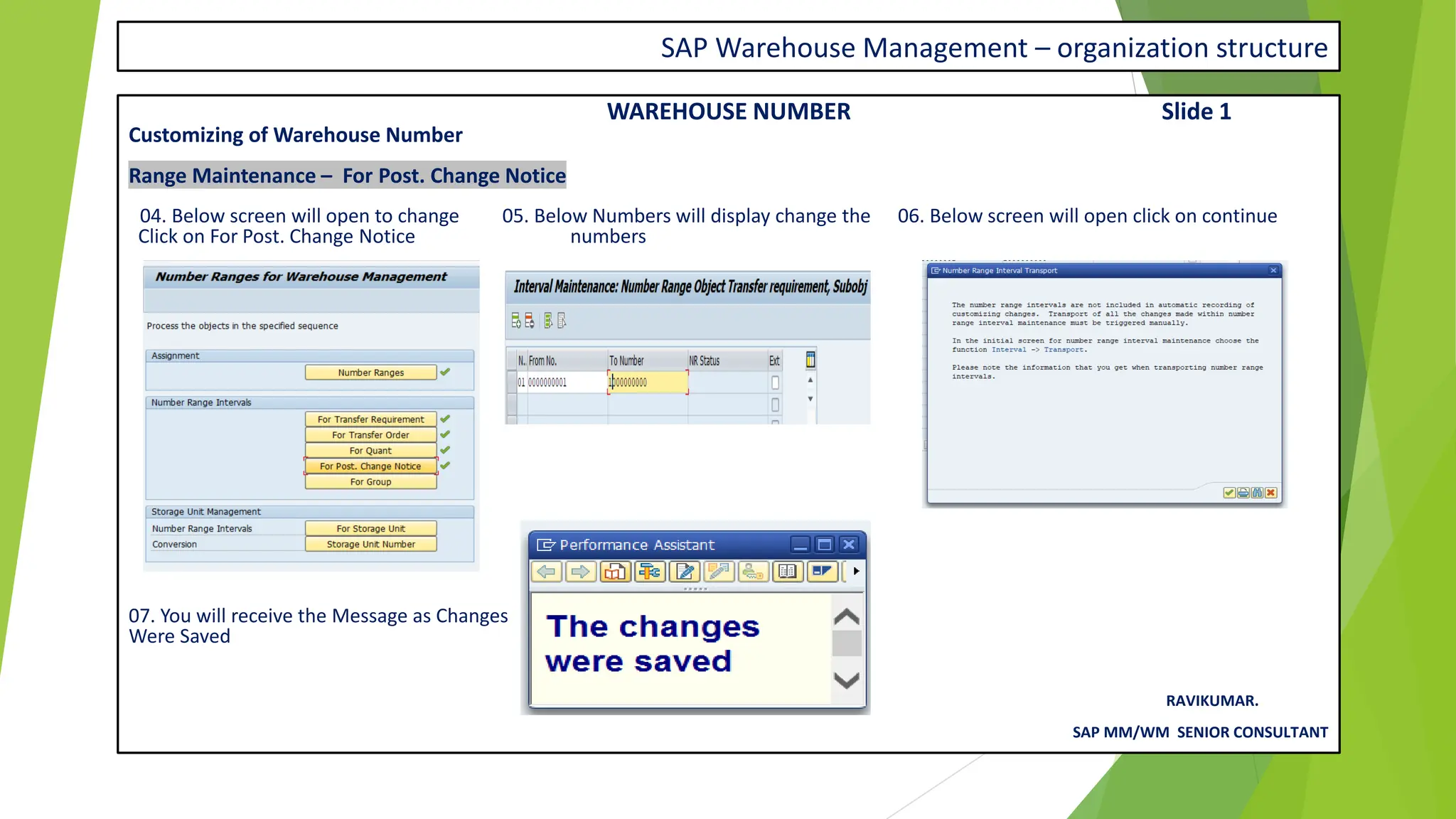 SAP Warehouse Management – organization structure
WAREHOUSE NUMBER Slide 1
Customizing of Warehouse Number
Range Maintenance – For Post. Change Notice
04. Below screen will open to change 05. Below Numbers will display change the 06. Below screen will open click on continue
Click on For Post. Change Notice numbers
07. You will receive the Message as Changes
Were Saved
RAVIKUMAR.
SAP MM/WM SENIOR CONSULTANT
 