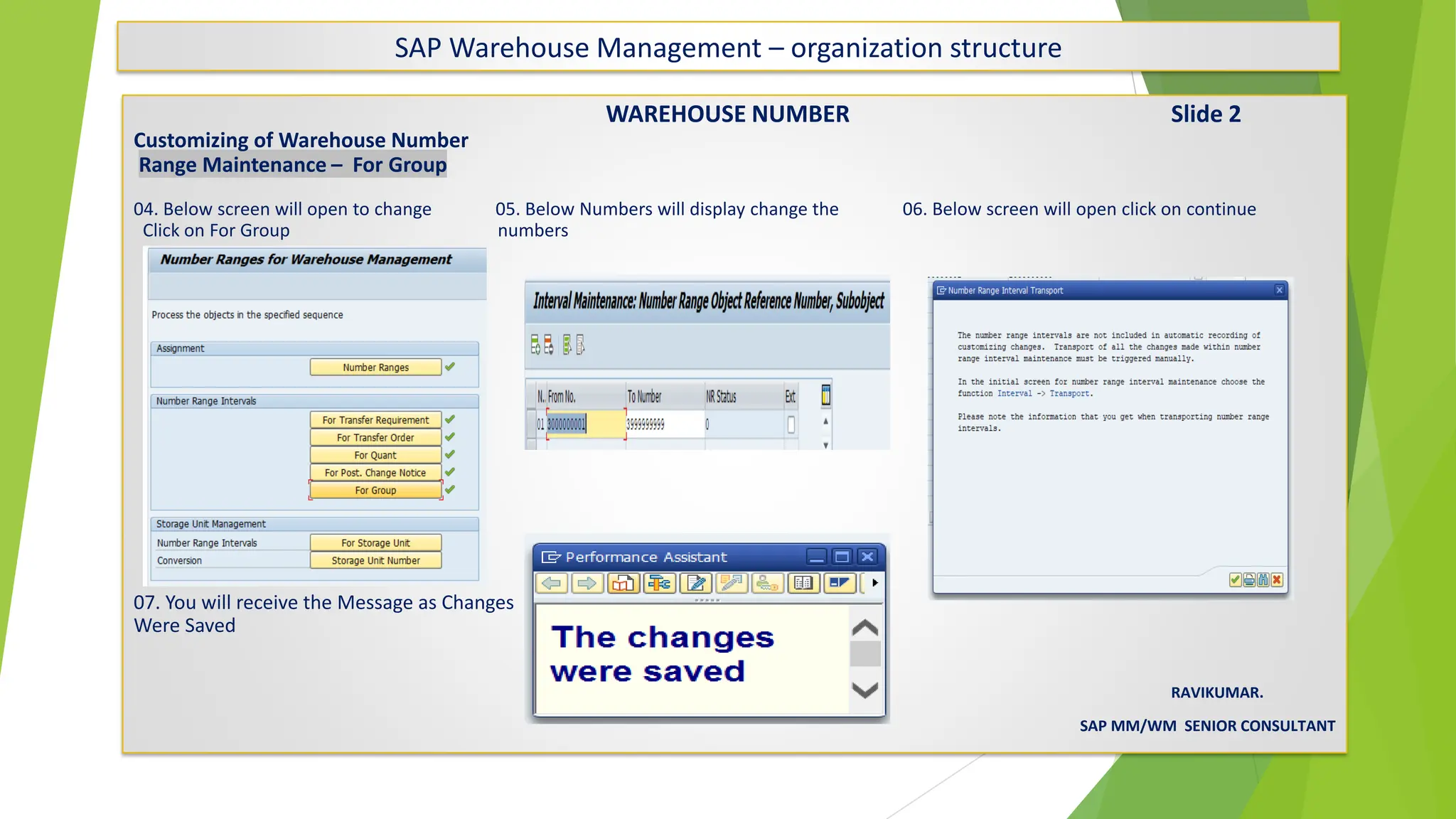 SAP Warehouse Management – organization structure
WAREHOUSE NUMBER Slide 2
Customizing of Warehouse Number
Range Maintenance – For Group
04. Below screen will open to change 05. Below Numbers will display change the 06. Below screen will open click on continue
Click on For Group numbers
07. You will receive the Message as Changes
Were Saved
RAVIKUMAR.
SAP MM/WM SENIOR CONSULTANT
 