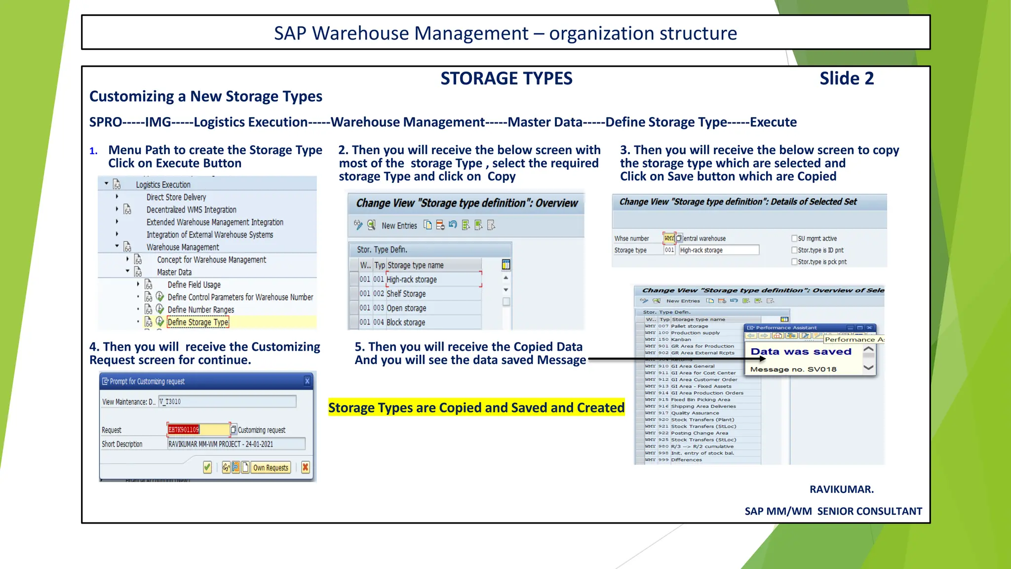 SAP Warehouse Management – organization structure
STORAGE TYPES Slide 2
Customizing a New Storage Types
SPRO-----IMG-----Logistics Execution-----Warehouse Management-----Master Data-----Define Storage Type-----Execute
1. Menu Path to create the Storage Type 2. Then you will receive the below screen with 3. Then you will receive the below screen to copy
Click on Execute Button most of the storage Type , select the required the storage type which are selected and
storage Type and click on Copy Click on Save button which are Copied
4. Then you will receive the Customizing 5. Then you will receive the Copied Data
Request screen for continue. And you will see the data saved Message
Storage Types are Copied and Saved and Created
RAVIKUMAR.
SAP MM/WM SENIOR CONSULTANT
 