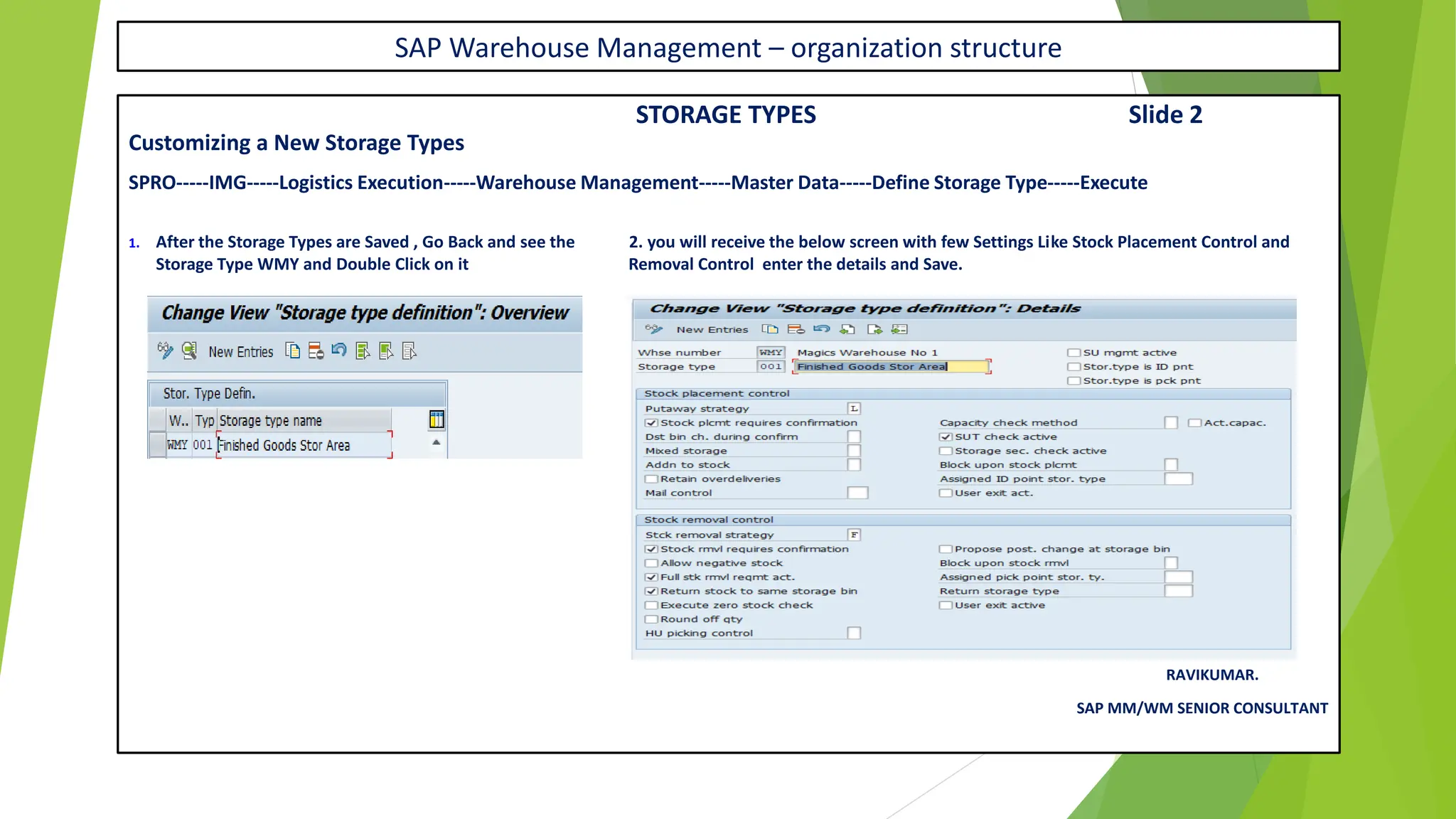 SAP Warehouse Management – organization structure
STORAGE TYPES Slide 2
Customizing a New Storage Types
SPRO-----IMG-----Logistics Execution-----Warehouse Management-----Master Data-----Define Storage Type-----Execute
1. After the Storage Types are Saved , Go Back and see the 2. you will receive the below screen with few Settings Like Stock Placement Control and
Storage Type WMY and Double Click on it Removal Control enter the details and Save.
RAVIKUMAR.
SAP MM/WM SENIOR CONSULTANT
 