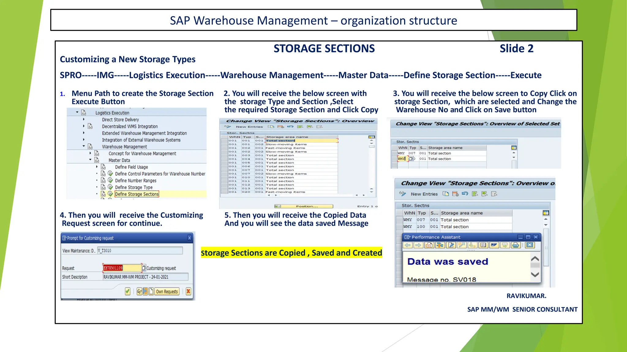 SAP Warehouse Management – organization structure
STORAGE SECTIONS Slide 2
Customizing a New Storage Types
SPRO-----IMG-----Logistics Execution-----Warehouse Management-----Master Data-----Define Storage Section-----Execute
1. Menu Path to create the Storage Section 2. You will receive the below screen with 3. You will receive the below screen to Copy Click on
Execute Button the storage Type and Section ,Select storage Section, which are selected and Change the
the required Storage Section and Click Copy Warehouse No and Click on Save button
4. Then you will receive the Customizing 5. Then you will receive the Copied Data
Request screen for continue. And you will see the data saved Message
Storage Sections are Copied , Saved and Created
RAVIKUMAR.
SAP MM/WM SENIOR CONSULTANT
 