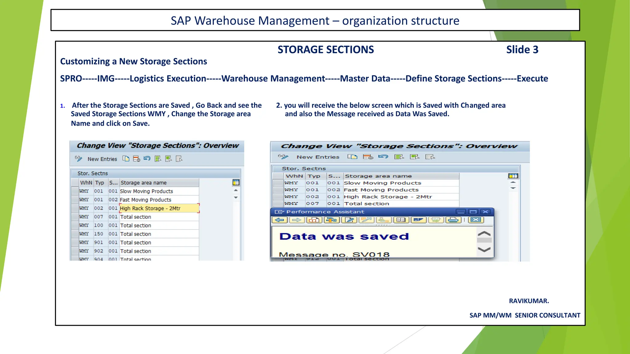 SAP Warehouse Management – organization structure
STORAGE SECTIONS Slide 3
Customizing a New Storage Sections
SPRO-----IMG-----Logistics Execution-----Warehouse Management-----Master Data-----Define Storage Sections-----Execute
1. After the Storage Sections are Saved , Go Back and see the 2. you will receive the below screen which is Saved with Changed area
Saved Storage Sections WMY , Change the Storage area and also the Message received as Data Was Saved.
Name and click on Save.
RAVIKUMAR.
SAP MM/WM SENIOR CONSULTANT
 