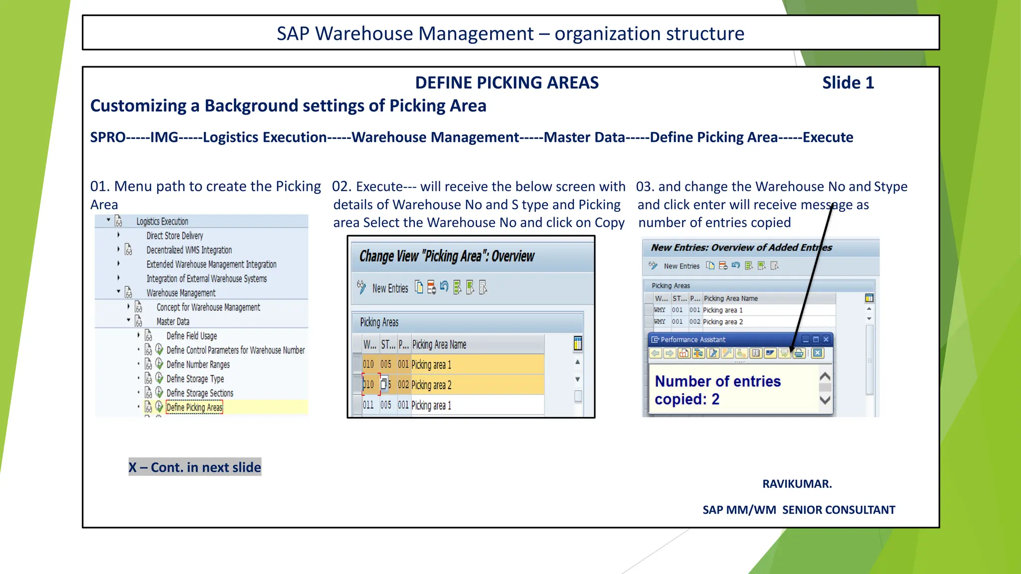 SAP Warehouse Management – organization structure
DEFINE PICKING AREAS Slide 1
Customizing a Background settings of Picking Area
SPRO-----IMG-----Logistics Execution-----Warehouse Management-----Master Data-----Define Picking Area-----Execute
01. Menu path to create the Picking 02. Execute--- will receive the below screen with 03. and change the Warehouse No and Stype
Area details of Warehouse No and S type and Picking and click enter will receive message as
area Select the Warehouse No and click on Copy number of entries copied
X – Cont. in next slide
RAVIKUMAR.
SAP MM/WM SENIOR CONSULTANT
 