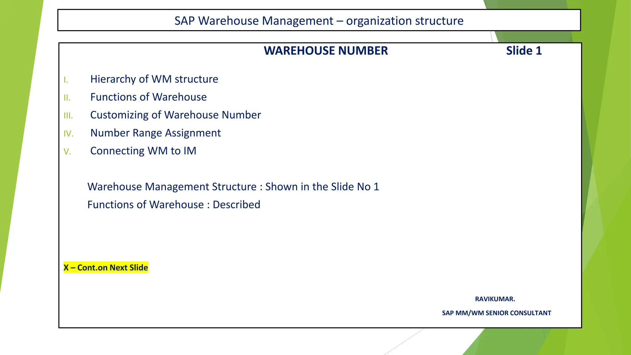 SAP Warehouse Management – organization structure
WAREHOUSE NUMBER Slide 1
I. Hierarchy of WM structure
II. Functions of Warehouse
III. Customizing of Warehouse Number
IV. Number Range Assignment
V. Connecting WM to IM
Warehouse Management Structure : Shown in the Slide No 1
Functions of Warehouse : Described
X – Cont.on Next Slide
RAVIKUMAR.
SAP MM/WM SENIOR CONSULTANT
 
