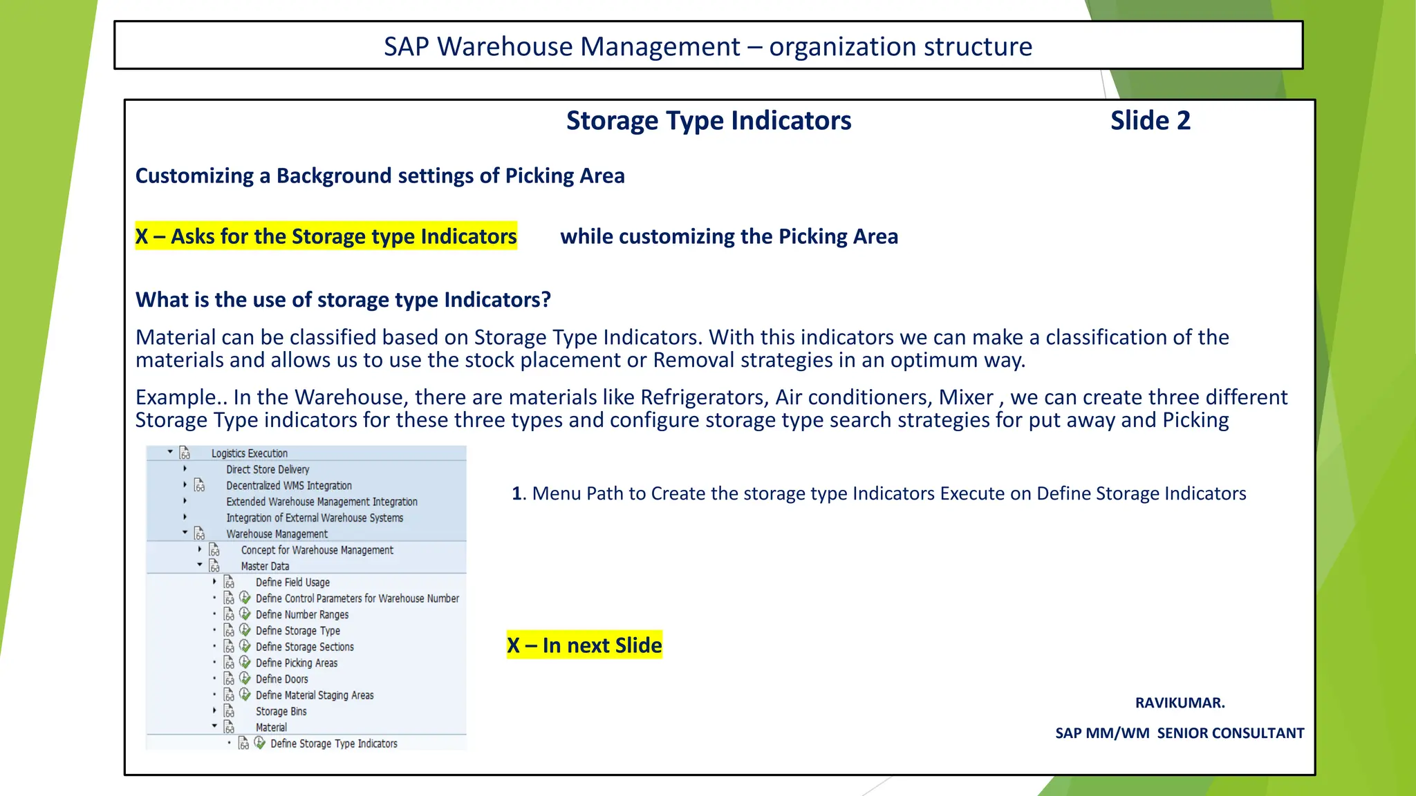 SAP Warehouse Management – organization structure
Storage Type Indicators Slide 2
Customizing a Background settings of Picking Area
X – Asks for the Storage type Indicators while customizing the Picking Area
What is the use of storage type Indicators?
Material can be classified based on Storage Type Indicators. With this indicators we can make a classification of the
materials and allows us to use the stock placement or Removal strategies in an optimum way.
Example.. In the Warehouse, there are materials like Refrigerators, Air conditioners, Mixer , we can create three different
Storage Type indicators for these three types and configure storage type search strategies for put away and Picking
1. Menu Path to Create the storage type Indicators Execute on Define Storage Indicators
X – In next Slide
RAVIKUMAR.
SAP MM/WM SENIOR CONSULTANT
 