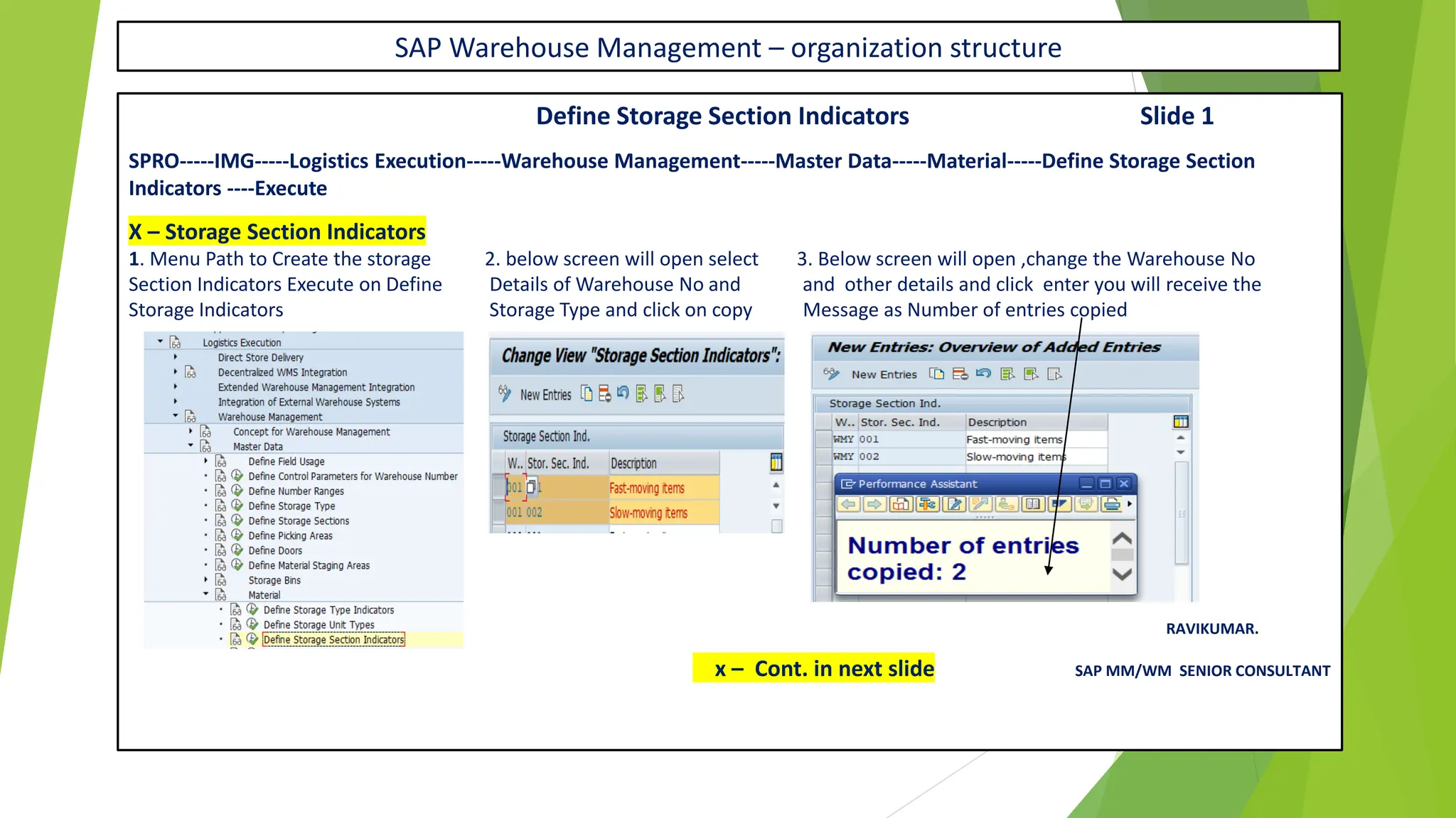 SAP Warehouse Management – organization structure
Define Storage Section Indicators Slide 1
SPRO-----IMG-----Logistics Execution-----Warehouse Management-----Master Data-----Material-----Define Storage Section
Indicators ----Execute
X – Storage Section Indicators
1. Menu Path to Create the storage 2. below screen will open select 3. Below screen will open ,change the Warehouse No
Section Indicators Execute on Define Details of Warehouse No and and other details and click enter you will receive the
Storage Indicators Storage Type and click on copy Message as Number of entries copied
RAVIKUMAR.
x – Cont. in next slide SAP MM/WM SENIOR CONSULTANT
 
