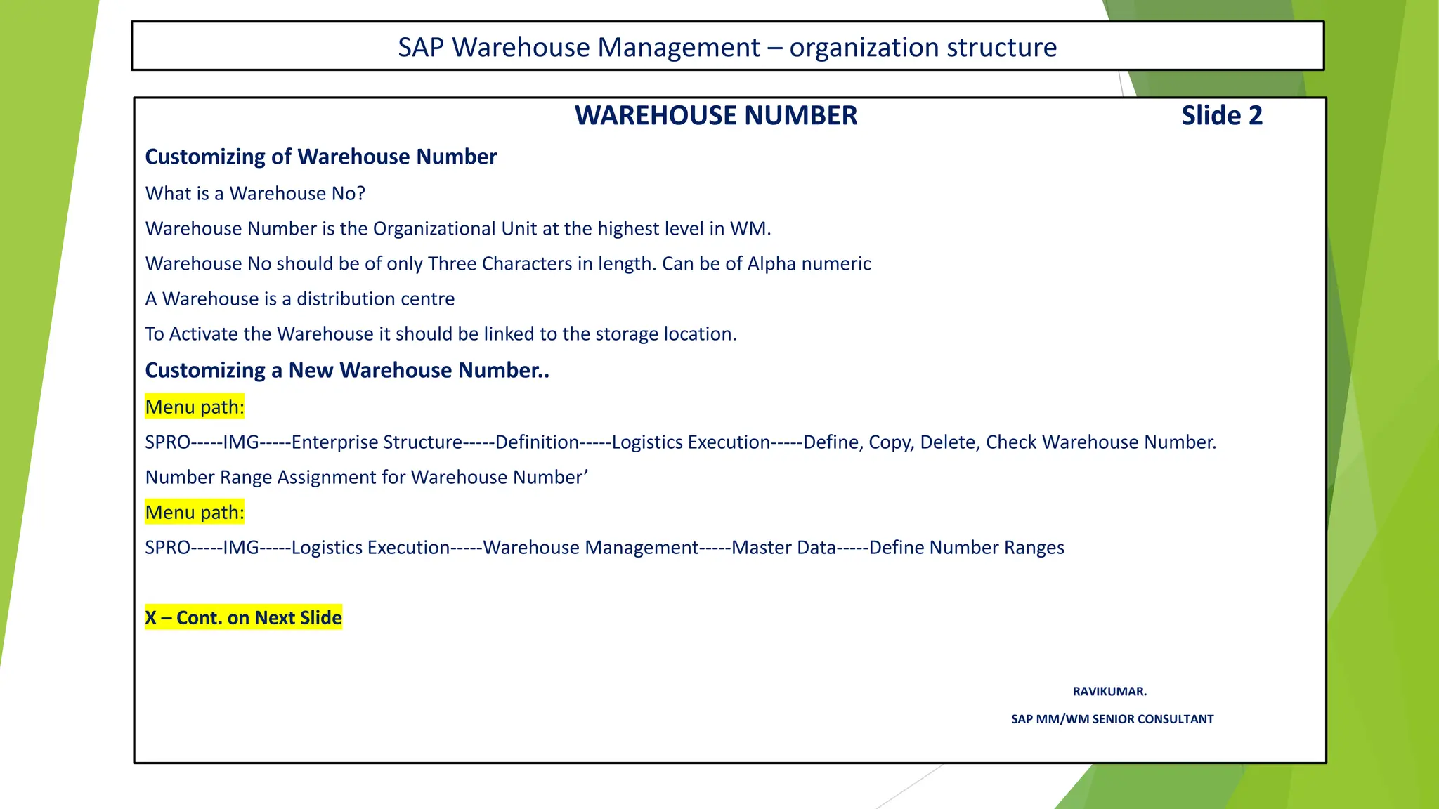 SAP Warehouse Management – organization structure
WAREHOUSE NUMBER Slide 2
Customizing of Warehouse Number
What is a Warehouse No?
Warehouse Number is the Organizational Unit at the highest level in WM.
Warehouse No should be of only Three Characters in length. Can be of Alpha numeric
A Warehouse is a distribution centre
To Activate the Warehouse it should be linked to the storage location.
Customizing a New Warehouse Number..
Menu path:
SPRO-----IMG-----Enterprise Structure-----Definition-----Logistics Execution-----Define, Copy, Delete, Check Warehouse Number.
Number Range Assignment for Warehouse Number’
Menu path:
SPRO-----IMG-----Logistics Execution-----Warehouse Management-----Master Data-----Define Number Ranges
X – Cont. on Next Slide
RAVIKUMAR.
SAP MM/WM SENIOR CONSULTANT
 