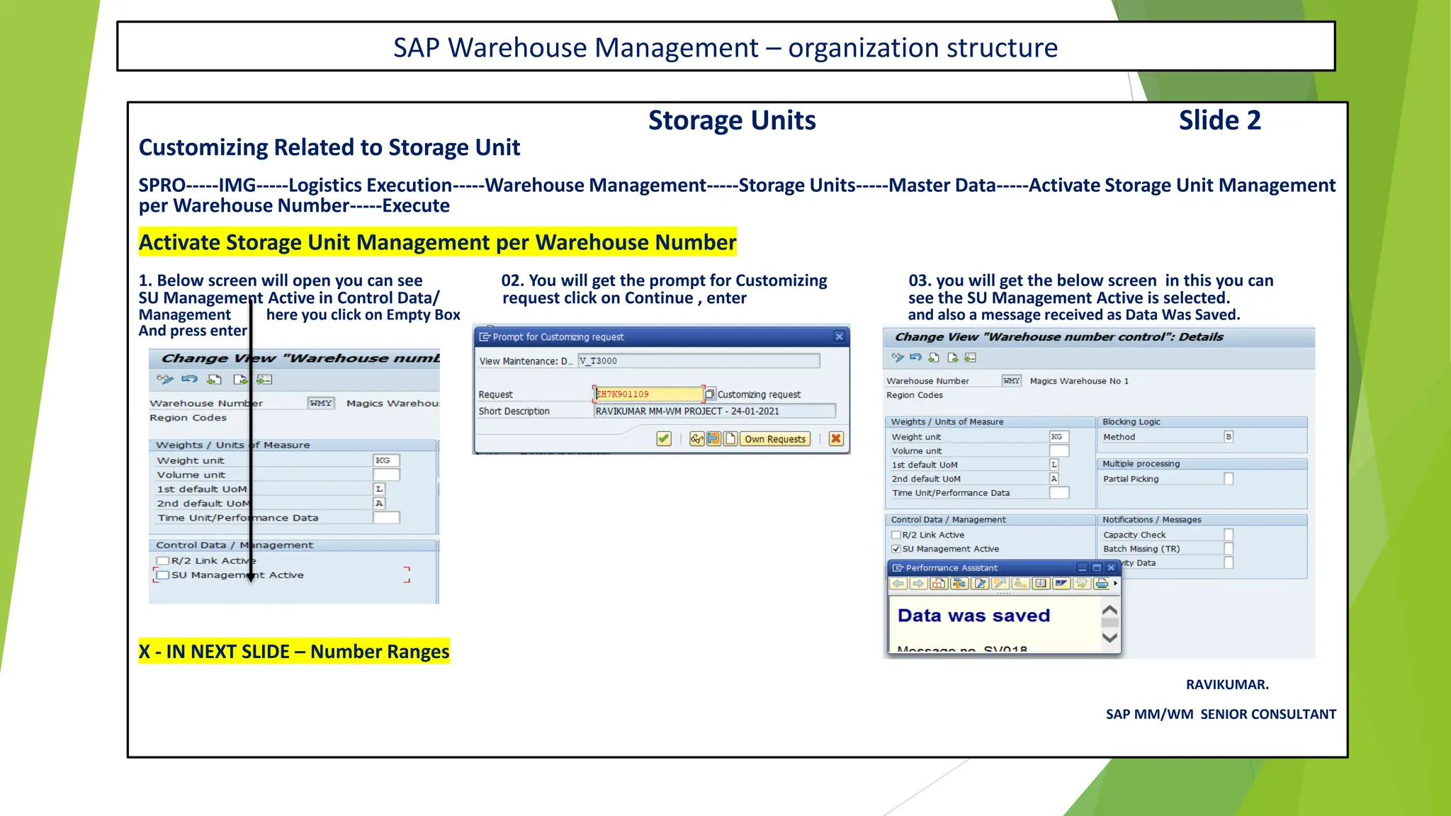 SAP Warehouse Management – organization structure
Storage Units Slide 2
Customizing Related to Storage Unit
SPRO-----IMG-----Logistics Execution-----Warehouse Management-----Storage Units-----Master Data-----Activate Storage Unit Management
per Warehouse Number-----Execute
Activate Storage Unit Management per Warehouse Number
1. Below screen will open you can see 02. You will get the prompt for Customizing 03. you will get the below screen in this you can
SU Management Active in Control Data/ request click on Continue , enter see the SU Management Active is selected.
Management here you click on Empty Box and also a message received as Data Was Saved.
And press enter
X - IN NEXT SLIDE – Number Ranges
RAVIKUMAR.
SAP MM/WM SENIOR CONSULTANT
 