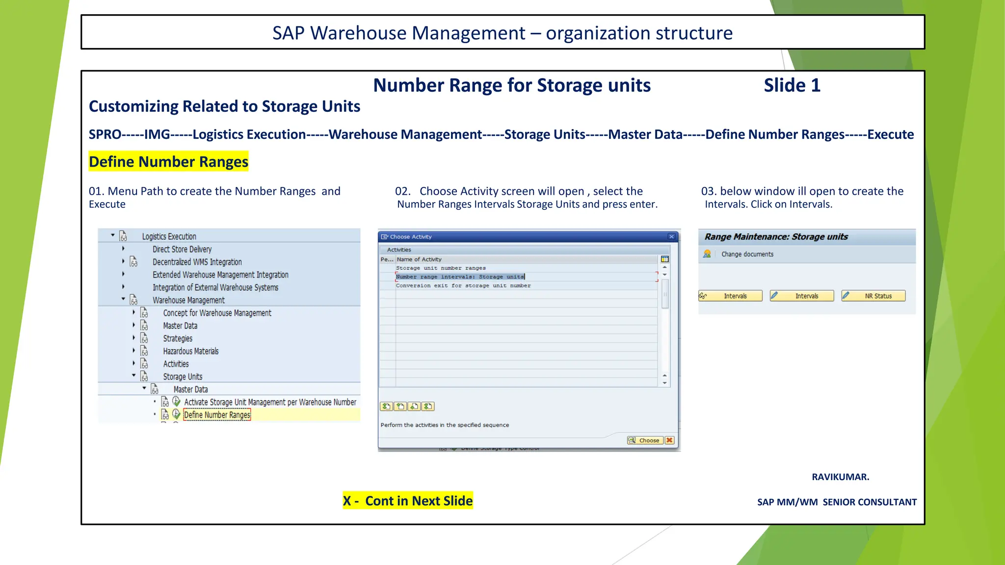 SAP Warehouse Management – organization structure
Number Range for Storage units Slide 1
Customizing Related to Storage Units
SPRO-----IMG-----Logistics Execution-----Warehouse Management-----Storage Units-----Master Data-----Define Number Ranges-----Execute
Define Number Ranges
01. Menu Path to create the Number Ranges and 02. Choose Activity screen will open , select the 03. below window ill open to create the
Execute Number Ranges Intervals Storage Units and press enter. Intervals. Click on Intervals.
RAVIKUMAR.
X - Cont in Next Slide SAP MM/WM SENIOR CONSULTANT
 
