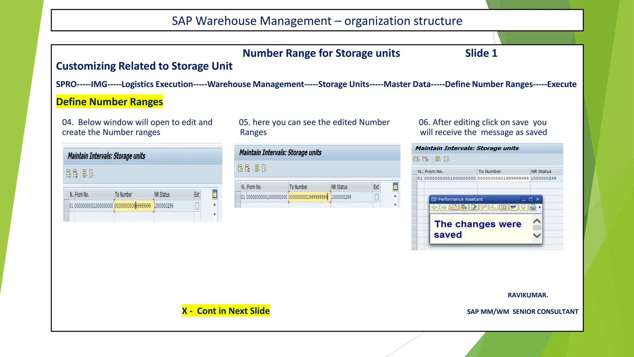 SAP Warehouse Management – organization structure
Number Range for Storage units Slide 1
Customizing Related to Storage Unit
SPRO-----IMG-----Logistics Execution-----Warehouse Management-----Storage Units-----Master Data-----Define Number Ranges-----Execute
Define Number Ranges
04. Below window will open to edit and 05. here you can see the edited Number 06. After editing click on save you
create the Number ranges Ranges will receive the message as saved
RAVIKUMAR.
X - Cont in Next Slide SAP MM/WM SENIOR CONSULTANT
 