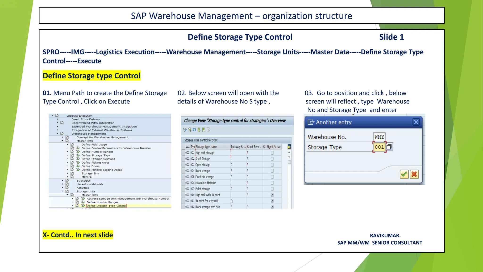 SAP Warehouse Management – organization structure
Define Storage Type Control Slide 1
SPRO-----IMG-----Logistics Execution-----Warehouse Management-----Storage Units-----Master Data-----Define Storage Type
Control-----Execute
Define Storage type Control
01. Menu Path to create the Define Storage 02. Below screen will open with the 03. Go to position and click , below
Type Control , Click on Execute details of Warehouse No S type , screen will reflect , type Warehouse
No and Storage Type and enter
X- Contd.. In next slide RAVIKUMAR.
SAP MM/WM SENIOR CONSULTANT
 