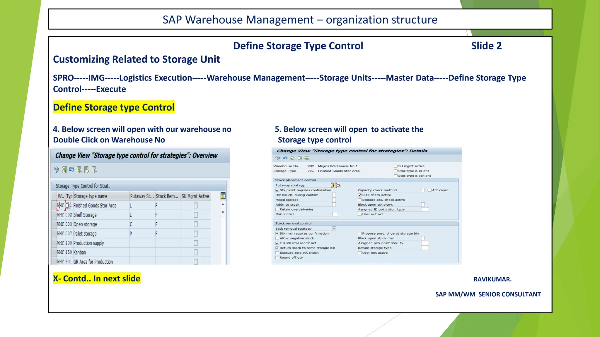 SAP Warehouse Management – organization structure
Define Storage Type Control Slide 2
Customizing Related to Storage Unit
SPRO-----IMG-----Logistics Execution-----Warehouse Management-----Storage Units-----Master Data-----Define Storage Type
Control-----Execute
Define Storage type Control
4. Below screen will open with our warehouse no 5. Below screen will open to activate the
Double Click on Warehouse No Storage type control
X- Contd.. In next slide RAVIKUMAR.
SAP MM/WM SENIOR CONSULTANT
 