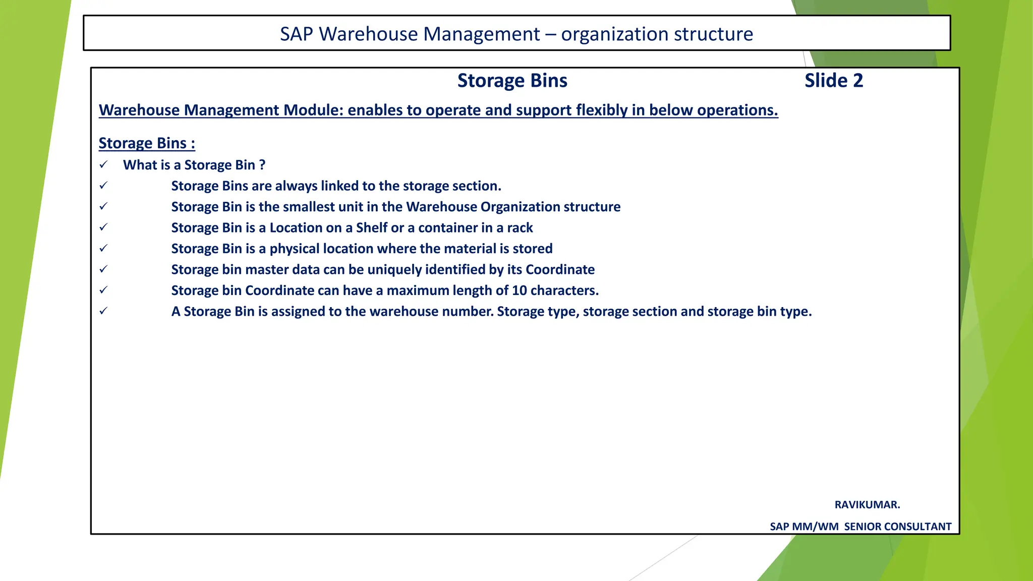 SAP Warehouse Management – organization structure
Storage Bins Slide 2
Warehouse Management Module: enables to operate and support flexibly in below operations.
Storage Bins :
✓ What is a Storage Bin ?
✓ Storage Bins are always linked to the storage section.
✓ Storage Bin is the smallest unit in the Warehouse Organization structure
✓ Storage Bin is a Location on a Shelf or a container in a rack
✓ Storage Bin is a physical location where the material is stored
✓ Storage bin master data can be uniquely identified by its Coordinate
✓ Storage bin Coordinate can have a maximum length of 10 characters.
✓ A Storage Bin is assigned to the warehouse number. Storage type, storage section and storage bin type.
RAVIKUMAR.
SAP MM/WM SENIOR CONSULTANT
 